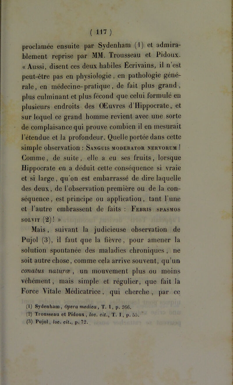 proclamée ensuite par Sydenham (I) et admira- blement reprise par MM. Trousseau et Pidoux. « Aussi, disent ces deux habiles Écrivains, il n’est peut-être pas en physiologie, en pathologie géné- rale, en médecine-pratique, de fait plus grand, plus culminant et plus fécond que celui formulé en plusieurs endroits des Œuvres d’Hippocrate, et sur lequel ce grand homme revient avec une sorte de complaisance qui prouve combien il en mesurait l’étendue et la profondeur. Quelle portée dans cette simple observation : Sangcis modebator nervorüm ! Comme, de suite, elle a eu ses fruits, lorsque Hippocrate en a déduit cette conséquence si vraie et si large, qu’on est embarrassé de dire laquelle des deux, de l’observation première ou de la con- séquence, est principe ou application , tant l’une et l’autre embrassent de faits : Febris spasmos SOLVIT (2) ! » Mais, suivant la judicieuse observation de Pujol (3), il faut que la fièvre, pour amener la solution spontanée des maladies chroniques , ne soit autre chose, comme cela arrive souvent, qu’un conatus nalurœ , un mouvement plus ou moins véhément, mais simple et régulier, que fait la Force Vitale Médicatrice, qui cherche , par ce (1) Sydenham, Opéra medica, T. I, p. 266. (2) Trousseau et Pidoux, loo. cit., T. I, p. 55. ' (3) Pujol, loc. cit., p. 72.