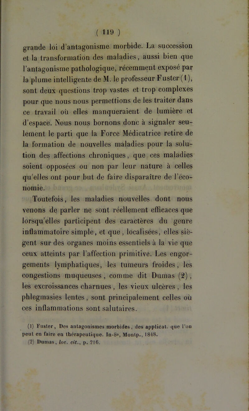 grande loi d’antagonisme morbide. La succession et la transformation des maladies, aussi bien que l’antagonisme pathologique, récemment exposé par la plume intelligente de M. le professeur Fuster (1 ), sont deux questions trop vastes et trop complexes pour que nous nous permettions de les traiter dans ce travail où elles manqueraient de lumière et d’espace. Nous nous bornons donc à signaler seu- lement le parti que la Force Médicatrice retire de la formation de nouvelles maladies pour la solu- tion des affections chroniques, que ces maladies soient opposées ou non par leur nature à celles qu’elles ont pour but de faire disparaîti’e de l’éco- nomie. Toutefois, les maladies nouvelles dont nous venons de parler ne sont réellement efficaces que lorsqu’elles participent des caractères du genre inflammatoire simple, et que , localisées, elles siè- gent sur des organes moins essentiels à la vie que ceux atteints par l’affection primitive. Les engor- gements lymphatiques, les tumeurs froides, les congestions muqueuses , comme dit Dumas (2), les excroissances charnues , les vieux ulcères , les phlegmasies lentes, sont principalement celles où ces inflammations sont salutaires. (1) Fuster, Des antagonismes morbides, des applicat. que l’on peut en faire en thérapeutique. In-S», Montp., 1848. (2) Dumas, loc. cit., p. 216.