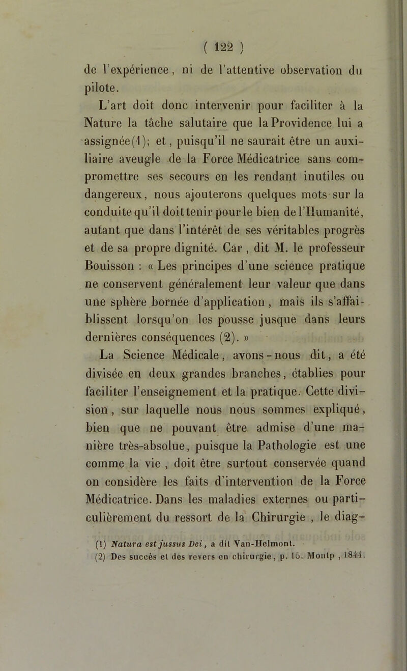 de l’expérience, ni de l’attentive observation du pilote. L’art doit donc intervenir pour faciliter à la Nature la tâche salutaire que la Providence lui a assignée(l); et, puisqu’il ne saurait être un auxi- liaire aveugle de la Force Médicatrice sans com- promettre ses secours en les rendant inutiles ou dangereux, nous ajouterons quelques mots sur la conduite qu’il doittenir pourle bien de l’Humanité, autant que dans l’intérêt de ses véritables progrès et de sa propre dignité. Car , dit M. le professeur Bouisson : « Les principes d’une science pratique ne conservent généralement leur valeur que dans une sphère bornée d’application , mais ils s’affai- blissent lorsqu’on les pousse jusque dans leurs dernières conséquences (2). » La Science Médicale, avons-nous dit, a été divisée en deux grandes branches, établies pour faciliter l’enseignement et la pratique. Cette divi- sion , sur laquelle nous nous sommes expliqué, bien que ne pouvant être admise d’une ma- nière très-absolue, puisque la Pathologie est une comme la vie , doit être surtout conservée quand on considère les faits d’intervention de la Force Médicatrice. Dans les maladies externes ou parti- culièrement du ressort de la* Chirurgie , le diag- (1) Natura estjussus Dei, a dil Van-Helmont. (2) Des succès el des revers en chirurgie, p. 15. Moiitp , 184i.