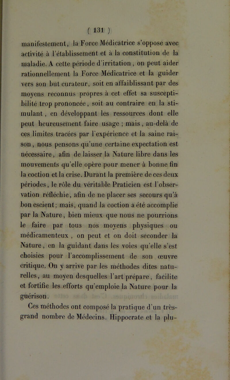 nianitestenient, la Force Médicatrice s’oppose avec activité à rétablissement et à la constitution de la maladie. A cette période d’irritation , on peut aider rationnellement la Force Médicatrice et la guider vers son but curateur, soit en affaiblissant par des moyens reconnus propres à cet effet sa suscepti- bilité trop prononcée, soit au contraire en la sti- mulant , en développant les ressources dont elle peut heureusement faire usage ; mais, au-delà de ces limites tracées par l'expérience et la saine rai- son , nous pensons qu’une certaine expectation est nécessaire, afin de laisser la Nature libre dans les mouvements qu’elle opère pour mener à bonne fin la coction et la crise. Durant la première de ces deux périodes, le rôle du véritable Praticien est l’obser- vation réfléchie, afin de ne placer ses secours qu’à bon escient; mais, quand la coction a été accomplie par la Nature, bien mieux que nous ne pourrions le faire par tous nos moyens physiques ou médicamenteux , on peut et on doit seconder la Nature, en la guidant dans les voies qu’elle s’est choisies pour l’accomplissement de son œuvre critique. On y arrive par les méthodes dites natu- relles, au moyen desquelles l’art prépare, facilite et fortifie les efforts qu’emploie la Nature pour la guérison. Ces méthodes ont composé la pratique d’un très- grand nombre de Médecins. Hippocrate et la plu-