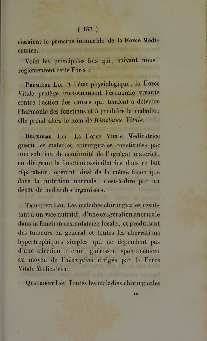 dssaient le principe immuable de la Force Médi- catrice. Voici les principales lois qui, suivant nous, rcglémentent cette Force : Première Loi. A l’état physiologique, la Force Vitale protège incessamment l’économie vivante contre l’action des causes qui tendent à détruire l’harmonie des fonctions et à produire la maladie : elle prend alors le nom de Résistance Vitale. Deuxième Loi. La Force Vitale Médicatrice guérit les maladies chirurgicales constituées par une solution de continuité de l’agrégat matériel, en dirigeant la fonction assimilatrice dans ce but réparateur : opérant ainsi de la même façon que dans la nutrition normale, c’est-à-dire par un dépôt de molécules organisées. Troisième Loi. Les maladies chirurgicales résul- tant d’un vice nutritif, d’une exagération anormale dans la fonction assimilatrice locale, et produisant des tumeurs en général et toutes les aberrations hypertrophiques simples qui ne dépendent pas d’une affection interne, guérissent spontanément au moyen de Vabsoi'ption dirigée par la Force Vitale Médicatrice. Quatrième Loi. Toutes les maladies chirurgicales