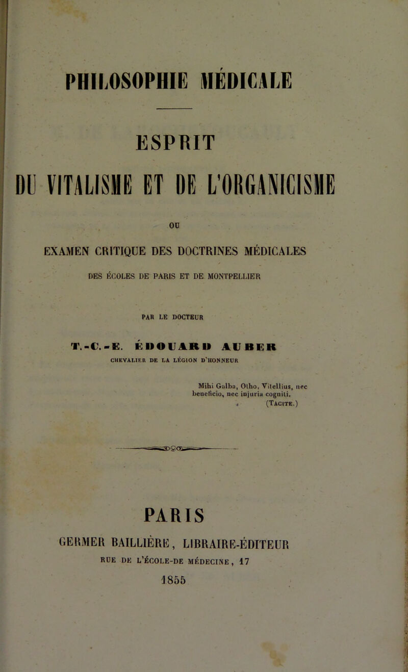 ESPRIT DU VITALISME ET DE L'ODGANIGISME OD EXAMEN CRITIQUE DES DOCTRINES MÉDICALES DES ÉCOLES DE PARIS ET DE MONTPELLIER PAR LG DOCTEUR T.-C.-E. ÉUOUARU AVBEK CUEVALIF.n DE LA LÉGION O'UONNEUR Mihi Galba, Olho, Vitellius, ii<*c beaeKciü, nec iDjuria cognili. < (Tacite.) PARIS GEIlMEIl BAILLIÈRK, LIBRAIRR-ÉDITEUtl RDE DE L’ÉCOLE-DE MÉDECINE, 17 A 855