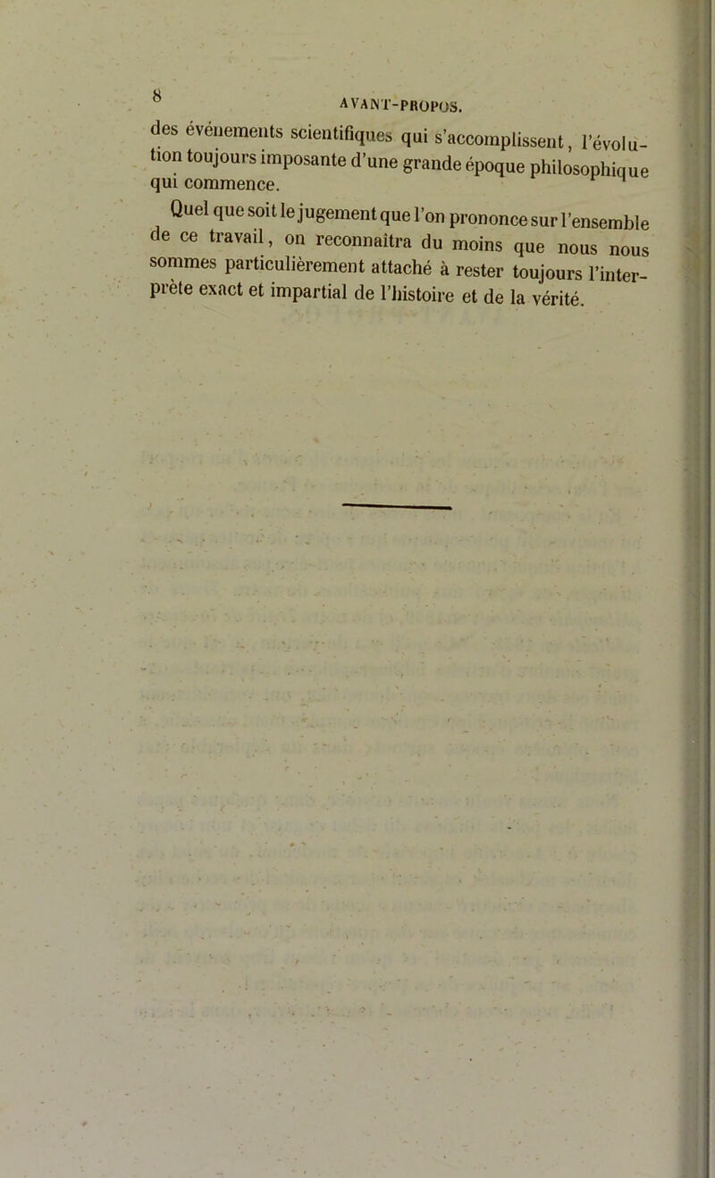 des événements scientifiques qui s’accomplissent, l’évolu- tion toujours imposante d’une grande époque philosophique qui commence. Quel que soit le jugement que l’on prononce sur l’ensemble de ce travail, on reconnaîtra du moins que nous nous sommes particulièrement attaché à rester toujours l’inter- prete exact et impartial de l’histoire et de la vérité