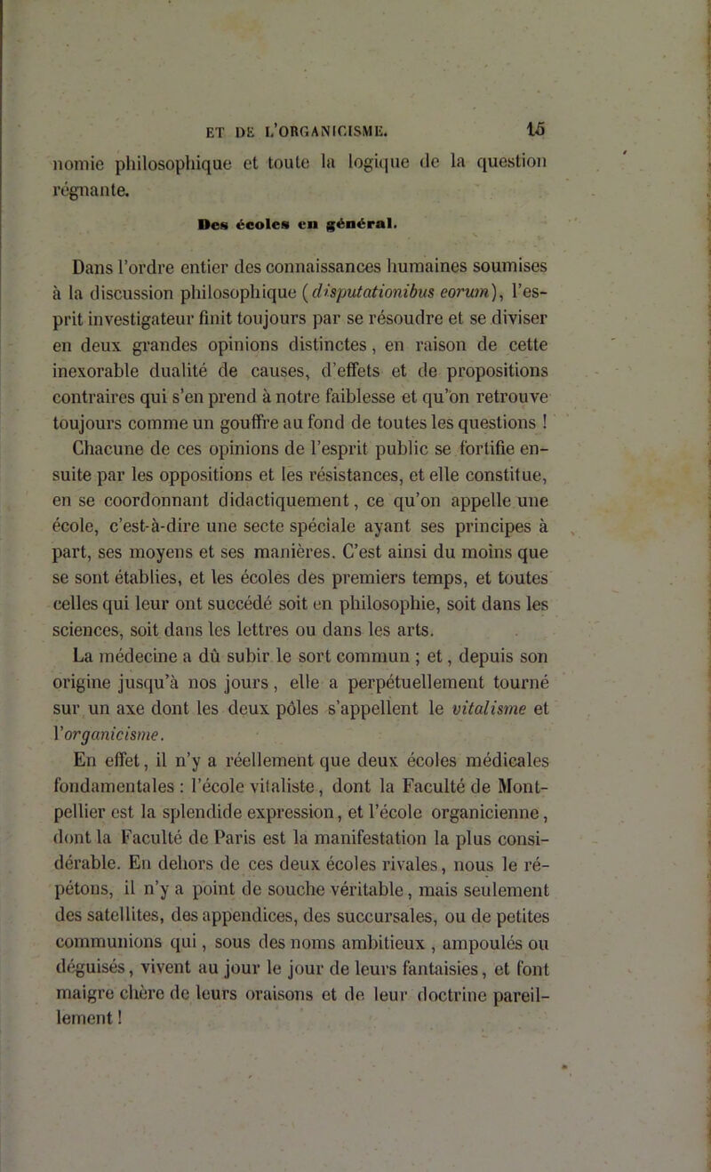 noniie pliilosophique et toute la logâpie de la question régnante. Des écoles en général. Dans l’ordre entier des connaissances humaines soumises à la discussion philosophique (dispiitationibiis eorum), l’es- prit investigateur finit toujours par se résoudre et se diviser en deux grandes opinions distinctes, en raison de cette inexorable dualité de causes, d’effets et de propositions contraires qui s’en prend à notre faiblesse et qu’on retrouve toujours comme un gouffre au fond de toutes les questions ! Chacune de ces opinions de l’esprit public se fortifie en- suite par les oppositions et les résistances, et elle constitue, en se coordonnant didactiquement, ce qu’on appelle une école, c’est-à-dire une secte spéciale ayant ses principes à part, ses moyens et ses manières. C’est ainsi du moins que se sont établies, et les écoles des premiers temps, et toutes celles qui leur ont succédé soit en philosophie, soit dans les sciences, soit dans les lettres ou dans les arts. La médecine a dû subir le sort commun ; et, depuis son origine jusqu’à nos jours, elle a perpétuellement tourné sur un axe dont les deux pôles s’appellent le vitalisme et V organicisme. En effet, il n’y a réellement que deux écoles médicales fondamentales : l’école vitaliste, dont la Faculté de Mont- pellier est la splendide expression, et l’école organicienne, dont la Faculté de Paris est la manifestation la plus consi- dérable. En dehors de ces deux écoles rivales, nous le ré- pétons, il n’y a point de souche véritable, mais seulement des satellites, des appendices, des succursales, ou de petites communions qui, sous des noms ambitieux , ampoulés ou déguisés, vivent au jour le jour de leurs fantaisies, et font maigre chère de leurs oraisons et de leur doctrine pareil- lement !