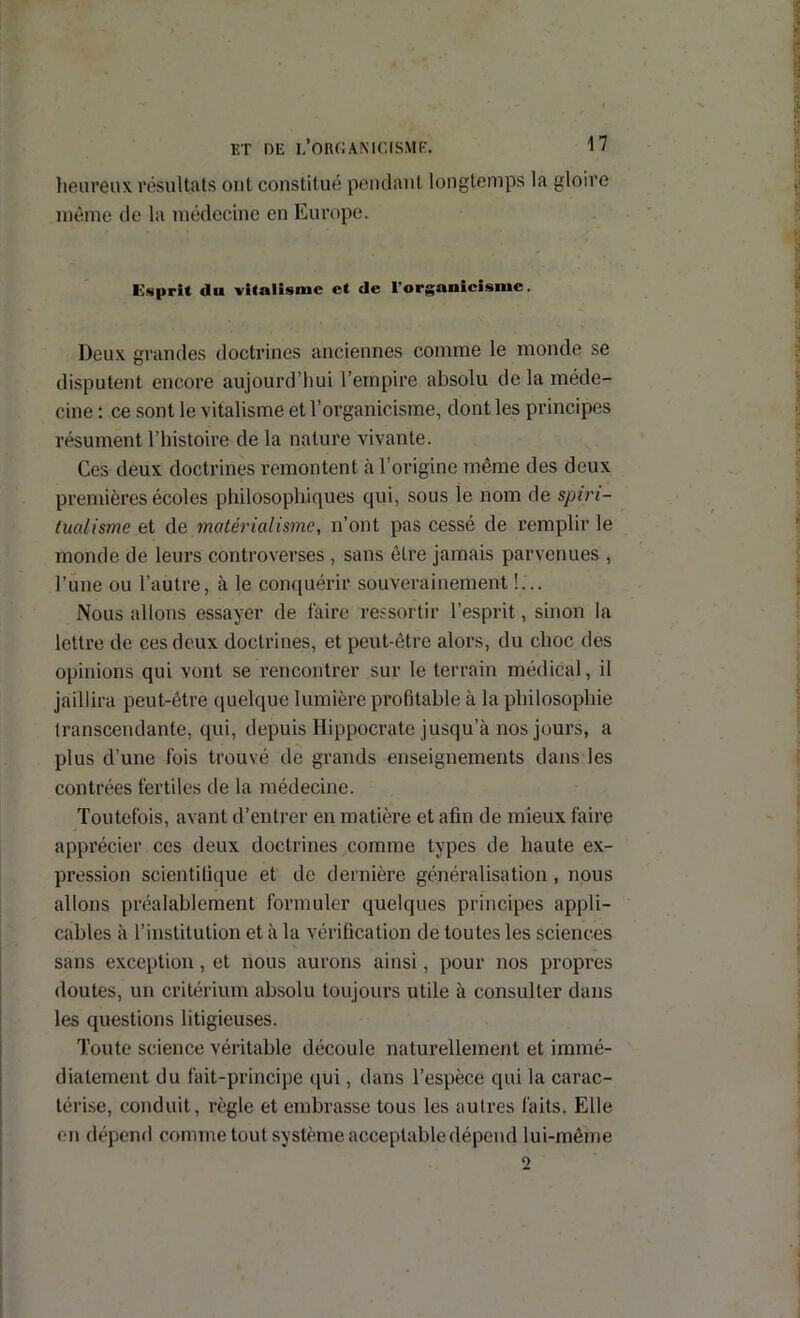 lieureux résultats ont constitué pendant longtemps la gloire même de la médecine en Europe. Ef«prit du vitalisme et de l'organieisme, Deux grandes doctrines anciennes comme le monde se disputent encore aujourd’hui l’empire absolu de la méde- cine : ce sont le vitalisme et l’organicisme, dont les principes résument l’iiistoire de la nature vivante. Ces deux doctrines remontent à l’origine même des deux premières écoles philosophiques qui, sous le nom de spiri- tualisme et de matérialisme, n’ont pas cessé de remplir le monde de leurs controverses , sans être jamais parvenues , l’une ou l’autre, à le conquérir souverainement !... Nous allons essayer de taire ressortir l’esprit, sinon la lettre de ces deux doctrines, et peut-être alors, du choc des opinions qui vont se rencontrer sur le terrain médical, il jaillira peut-être quelque lumière profitable à la philosophie transcendante, qui, depuis Hippocrate jusqu’à nos jours, a plus d’une fois trouvé de grands enseignements dans les contrées fertiles de la médecine. Toutefois, avant d’entrer en matière et afin de mieux faire apprécier ces deux doctrines comme types de haute ex- pression scientifique et de dernière généralisation , nous allons préalablement formuler quelques principes appli- cables à l’institution et à la vérification de toutes les sciences sans exception, et nous aurons ainsi, pour nos propres doutes, un critérium absolu toujours utile à consulter dans les questions litigieuses. Toute science véritable découle naturellement et immé- diatement du fait-principe (jui, dans l’espèce qui la carac- térise, conduit, règle et embrasse tous les autres faits. Elle on dépend comme tout système acceptable dépend lui-même 2