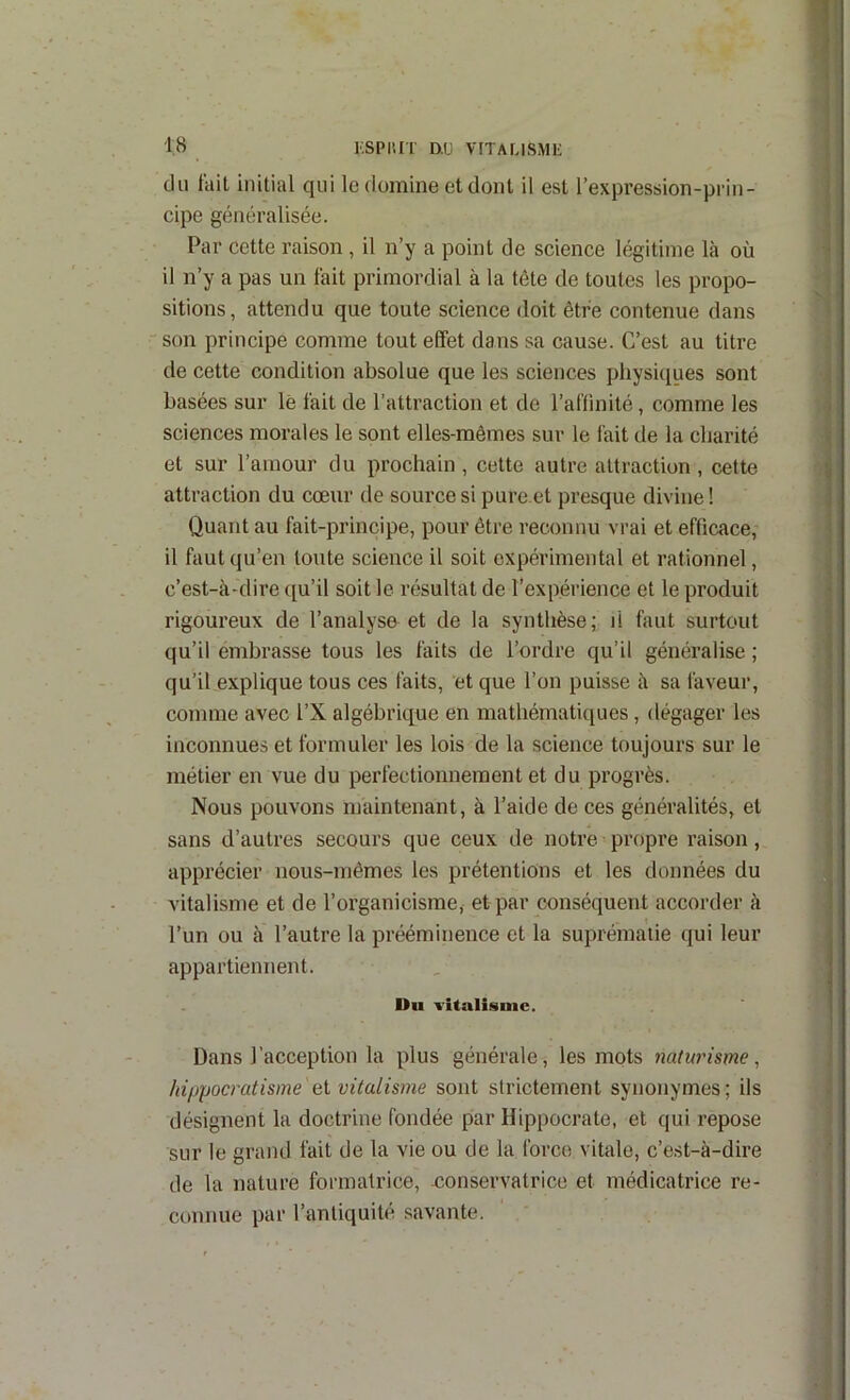 l'.spurr mj vitausmi: du fait initial qui le domine et dont il est l’expression-prin- | cipe généralisée. | Par cette raison , il n’y a point de science légitime là où 1 il n’y a pas un fait primordial à la tète de toutes les propo- i sitions, attendu que toute science doit être contenue dans • ■ son principe comme tout effet dans sa cause. C’est au titre .j de cette condition absolue que les sciences physiciues sont .| basées sur lè fait de l’attraction et de l’affinité, comme les ] sciences morales le sont elles-mêmes sur le fait de la charité et sur l’amour du prochain , cette autre attraction , cette attraction du cœur de source si pure.et presque divine ! Quant au fait-principe, pour être reconnu vrai et efficace, il faut qu’en toute science il soit expérimental et rationnel, ; c’est-à-dire qu’il soit le résultat de l’expérience et le produit rigoureux de l’analyse et de la synthèse; il faut surtout qu’il embrasse tous les faits de l’ordre qu’il généralise ; qu’il explique tous ces faits, et que l’on puisse à sa faveur, comme avec l’X algébrique en matbématiciues, dégager les inconnues et formuler les lois de la science toujours sur le métier en vue du perfectionnement et du progrès. Nous pouvons maintenant, à l’aide de ces généralités, et sans d’autres secours que ceux de notre propre raison, apprécier nous-mêmes les prétentions et les données du vitalisme et de l’organicisme, et par conséquent accorder à l’un ou à l’autre la prééminence et la suprématie qui leur appartiennent. Du Titalisnic. Dans l’acception la plus générale, les mots naturisme, Itiljpocratisme ei vitalisme sont strictement synonymes; ils i désignent la doctrine fondée par Hippocrate, et qui repose \ sur le grand fait de la vie ou de la force vitale, c’est-à-dire \ de la nature formatrice, -conservatrice et médicatrice re- , connue par l’antiquité savante. : I ' i j| t