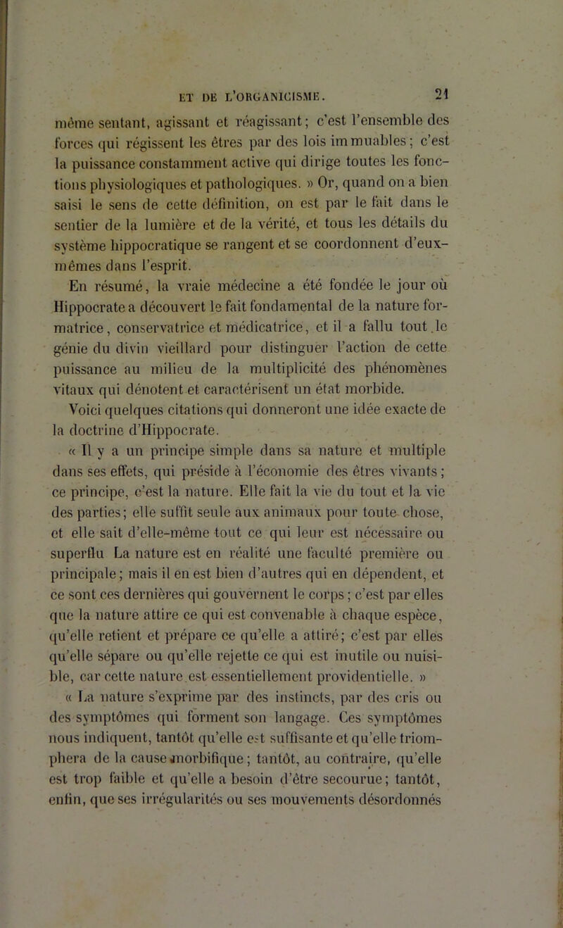 nuMne sentant, agissant et réagissant; c’est l’ensemble des forces qui régissent les êtres par des lois immuables; c’est la puissance constamment active qui dirige toutes les fonc- tions physiologiques et pathologiques. » Or, quand on a bien saisi le sens de cette définition, on est par le fait dans le sentier de la lumièi’e et de la vérité, et tous les détails du système hippocratique se rangent et se coordonnent d’eux- mêmes dans l’esprit. En résumé, la vraie médecine a été fondée le jour où Hippocrate a découvert le fait fondamental de la nature for- matrice, conservatrice et médicatrice, et il a fallu tout.le génie du divin vieillard pour distinguer l’action de cette puissance au milieu de la multiplicité des phénomènes vitaux qui dénotent et caractérisent un état morbide. Voici quelques citations qui donneront une idée exacte de la doctrine d’Hippocrate. « Il y a un principe simple dans sa nature et multiple dans ses effets, qui préside à l’économie des êtres vivants ; ce principe, c’est la nature. Elle fait la vie du tout et la vio des parties; elle suffit seule aux animaux pour toute-chose, et elle sait d’elle-même tout ce qui leur est necessaire ou superflu La nature est en réalité une faculté première ou principale; mais il en est bien d’autres qui en dépendent, et ce sont ces dernières qui gouvernent le corps ; c’est par elles que la nature attire ce qui est convenable à chaque espèce, qu’elle retient et prépare ce qu’elle a attiré; c’est par elles qu’elle sépare ou qu’elle rejette ce qui est mutile ou nuisi- ble, car cette nature,est essentiellement providentielle. » « La nature s’exprime par des instincts, par des cris ou des symptômes qui forment son langage. Ces symptômes nous indiquent, tantôt qu’elle est suffisante et qu’elle triom- phera de la cause anorbifique ; tantôt, au contraire, qu’elle est trop faible et qu’elle a besoin d’être secourue; tantôt, enfin, que ses irrégularités ou ses mouvements désordonnés