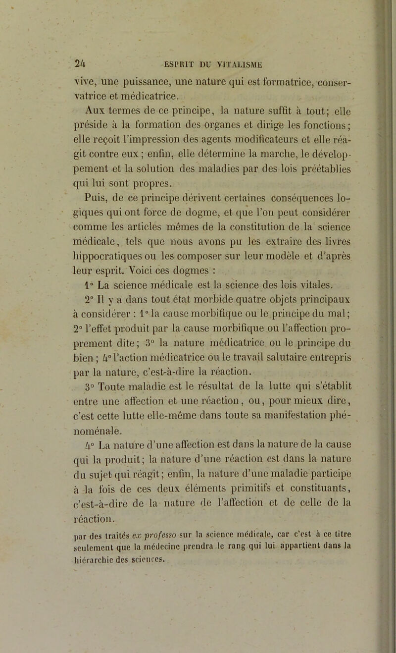 vive, une puissance, une nature qui est formatrice, conser- vatrice et médicatrice. Aux termes de ce principe, la nature suffit à tout; elle préside à la formation des organes et dirige les fonctions; elle reçoit l’impression des agents modificateurs et elle réa- git contre eux ; enfin, elle détermine la marche, le dévelop- pement et la solution des maladies par des lois préétablies qui lui sont propres. Puis, de ce principe dérivent certaines conséquences lo- giques qui ont force de dogme, et c[ue l’on peut considérer comme les articles mêmes de la constitution de la science médicale, tels que nous avons pu les extraire des livres hippocratiques ou les composer sur leur modèle et d’après leur esprit. Voici ces dogmes : 1° La science médicale est la science des lois vitales. 2° Il y a dans tout état morbide quatre objets principaux à considérer : 1° la cause morbifique ou le principe du mal; 2° l’effet produit par la cause morbifique ou l’affection pro- prement dite; 3“ la nature médicatrice ou le principe du bien ; l’action médicatrice ou le travail salutaire entrepris par la nature, c’est-à-dire la réaction. 3“ Toute maladie est le résultat de la lutte ([ui s’établit entre une affection et une réaction, ou, pour mieux dire, c’est cette lutte elle-même dans toute sa manifestation phé- noménale. k° La nature d’une affection est dans la nature de la cause qui la produit; la nature d’une réaction est dans la nature du sujet qui réagit ; enfin, la nature d’une maladie participe à la fois de ces deux éléments primitifs et constituants, c’est-à-dire de la nature de l’affection et de celle de la réaction. par des Irailds ex professa sur In science médicale, car c’est à ce litre seulement que la médecine prendra le rang qui lui appartient dans la hiérarchie des scicnres.