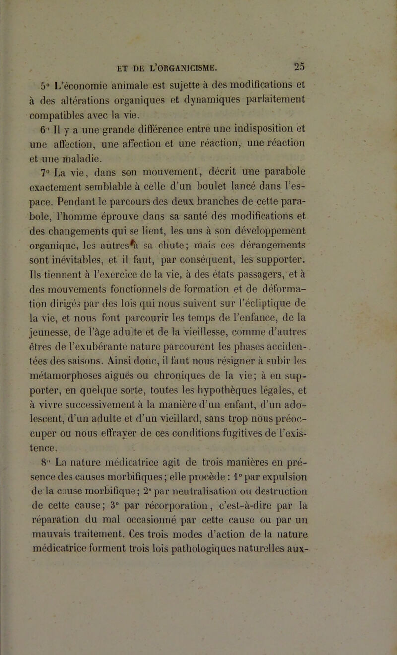 5 L’économie animale est sujette à des modifications et à des altérations organiques et dynamiques partaitement compatibles avec la vie. 6-11 y a une grande différence entre une indisposition et une affection, une affection et une réaction, une réaction et une maladie. 7“ La vie, dans son mouvement, décrit une parabole exactement semblable à celle d’un boulet lancé dans l’es- pace. Pendant le parcours des deux branches de cette para- bole, l’homme éprouve dans sa santé des modifications et des changements qui se lient, les uns à son développement organique, les autres^ii sa chute; rriais ces dérangements sont inévitables, et il faut, par conséquent, les supporter. Ils tiennent à l’exercice de la vie, à des états passagers, et à des mouvements fonctionnels de formation et de déforma- tion dirigés par des lois qui nous suivent sur l’écliptique de la vie, et nous font parcourir les temps de l’enfance, de la jeunesse, de l’âge adulte et de la vieillesse, comme d’autres êtres de l’exubérante nature parcourent les phases acciden- tées des saisons. Ainsi donc, il faut nous résigner à subir les métamorphoses aiguës ou chroniques de la vie; à en sup- porter, en quelque sorte, toutes les hypothèques légales, et à vivre successivement à la manière d’un enfant, d’un ado- lescent, d’un adulte et d’un vieillard, sans trop nous préoc- cuper ou nous effrayer de ces conditions fugitives de l’exis- tence. 8 La nature médicatrice agit de trois manières en pré- sence des causes morbifiques ; elle procède : 1“ par expulsion de la cause morbifique; 2” par neutralisation ou destruction de cette cause; 3“ par récorporation, c’est-à-dire par la réparation du mal occasionné par cette cause ou par un mauvais traitement. Ces trois modes d’action de la nature médicatrice forment trois lois pathologiques naturelles aux-