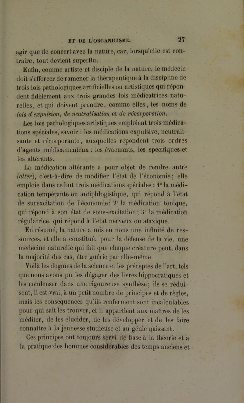 agir que de concert avec la nature, car, lorsqu’elle est con- traire, tout devient superflu. Enfin, comme artiste et disciple de la nature, le médecin doit s’efforcer de ramener la thérapeutique à la discipline de trois lois pathologiques artificielles ou artistiques qui répon- dent fidèlement aux trois grandes lois médicatrices natu- relles, et qui doivent prendre, comme elles, les noms de lois d’expulsion, de neutralisation et de récorporation. Les lois pathologiques artistiques emploient trois médica- tions spéciales, savoir : les médications expulsive, neutrali- sante et récorporante, auxquelles répondent trois ordres d’agents médicamenteux : les évacuants, les spécifiques et les altérants. La médication altérante a pour objet de rendre^ autre (alter), c’est-à-dire de modifier l’état de l’économie; elle emploie dans ce but trois médications spéciales : 1“ la médi- cation tempérante ou antiphlogistique, qui répond à l’état de surexcitation de l’économie; 2° la médication tonique, qui répond à son état de sous-excitation ; 3° la médication régulatrice, qui répond à l’état nerveux ou ataxique. En résumé, la nature a mis en nous une infinité de res- sources, et elle a constitué, pour la défense de la vie, une médecine naturelle qui fait que chaque créature peut, dans la majorité des cas, être guérie par elle-même. Voilà les dogmes de la science et les préceptes de l’art, tels ([ue nous avons pu les dégager des livres hippocratiques et les condenser dans une rigoureuse synthèse; ils se rédui- sent, il est vrai, à un petit nombre de principes et de règles, mais les conséquences qu’ils renferment sont incalculables pour qui sait les trouver, et il appartient aux maîtres de les méditer, de les élucider, de les développer et de les faire connaître à la jeunesse studieuse et au génie naissant. Ces principes ont toujours servi de base à la théorie et à la pratique des hommes considérables des temps anciens et