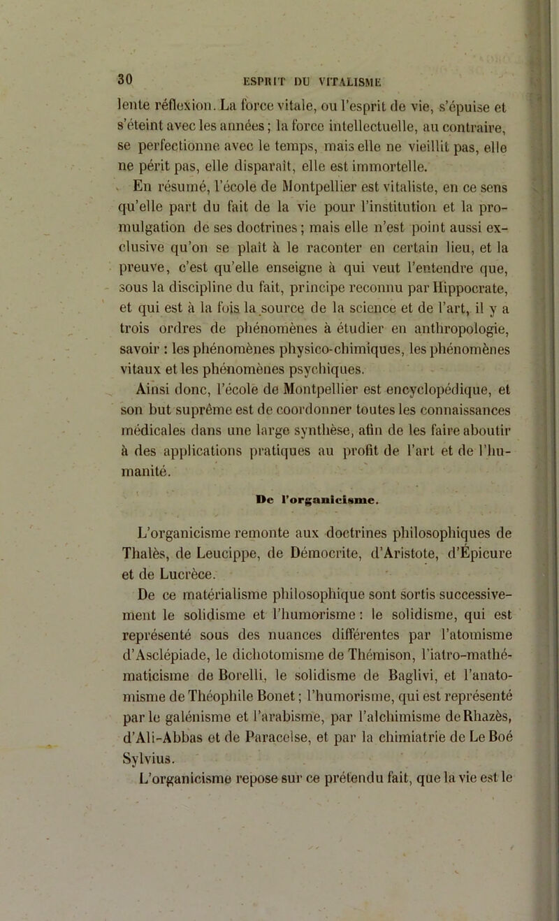 lente réflexion. La force vitale, ou l’esprit de vie, s’épuise et s’éteint avec les armées ; la force intellectuelle, au contraire, se perfectionne avec le temps, mais elle ne vieillit pas, elle ne périt pas, elle disparaît, elle est immortelle. V En résumé, l’école de Montpellier est vitaliste, en ce sens qu’elle part du fait de la vie pour l’institution et la pro- mulgation de ses doctrines ; mais elle n’est point aussi ex- clusive qu’on se plaît à le raconter en certain lieu, et la preuve, c’est qu’elle enseigne à qui veut l’entendre (|ue, sous la discipline du fait, principe reconnu par Hippocrate, et qui est à la fois la source de la science et de l’art, il y a trois ordres de phénomènes à étudier en anthropologie, savoir : les phénomènes physico-chimiques, les phénomènes vitaux et les phénomènes psychiques. Ainsi donc, l’école de Montpellier est encyclopédique, et son but suprême est de coordonner toutes les connaissances médicales dans une large synthèse, atin de les faire aboutir à des applications pratiques au profit de l’art et de l’hu- manité. ' De l’organicisme. L’organicisme remonte aux doctrines philosophiques de Thalès, de Leucippe, de Déraocrite, d’Aristote, d’Épicure et de Lucrèce. De ce matérialisme philosophique sont sortis successive- ment le solidisme et l’humorisme ; le solidisme, qui est représenté sous des nuances differentes par l’atomisme d’Asclépiade, le dichotomisme de Thémison, l’iatro-mathé- maticisme de Borelli, le solidisme de Baglivi, et l’anato- misme de Théophile Bonet ; l’humorisme, qui est représenté parle galénisme et l’arabisme, par l’alchimisine deRhazès, d’Ali-Abbas et de Paracelse, et par la chimiatrie de LeBoé Sylvius. L’organicisme repose sur ce prétendu fait, que la vie est le