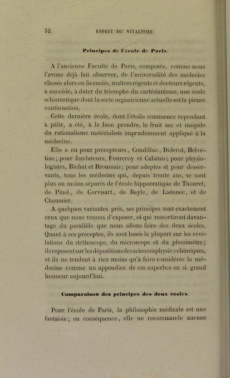 Principes «le l’école «le Paris. A l’ancienne Faculté de Paris, composée, comme nous l’avons déjà fait observer, de runiversalité des médecins classés alors en licenciés, maîtres régents et docteurs régents, a succédé, à dater du triomphe du cartésianisme, une école schismatique dont la secte organicienne actuelle est la pieuse continuation. Cette dernière école, dont l’étoile commence cependant à pâlir, a été, à la bien prendre, le fruit sec et insipide du rationalisme matérialiste imprudemment appliqué à la médecine. Elle a eu pour précepteurs, Condillac, Diderot, Helvé- tius; pour fondateurs, Fourcroy et Cabanis; pour physio- logistes, Bicbat et Broussais ; pour adeptes et pour des,ser- vants, tous les médecins qui, depuis trente ans, se sont plus ou moins séparés de l’école hippocratique de Thouret, de Pinel, de Corvisart, de Bayle, de Laënnec, et de Chaussier. A quelques variantes près, ses principes sont exactement ceux que nous venons d’exposer, et qui ressortiront davan- tage du parallèle que nous allons faire des deux écoles. Quant à ses préceptes, ils sont basés la plupart sur les révé- lations du stéthoscope, du microscope et du plessimètre; ils reposent sur les dépositions des sciences physico-chimiques, et ils ne tendent à rien moins qu’à faire considérer la mé- decine comme un appendice de ces superbes en si grand honneur aujourd’hui. Comparaison des principes des deux écoles. Pour l’école de Paris, la philosophie médicale est une fantaisie; en conséquence, elle ne recommande aucune