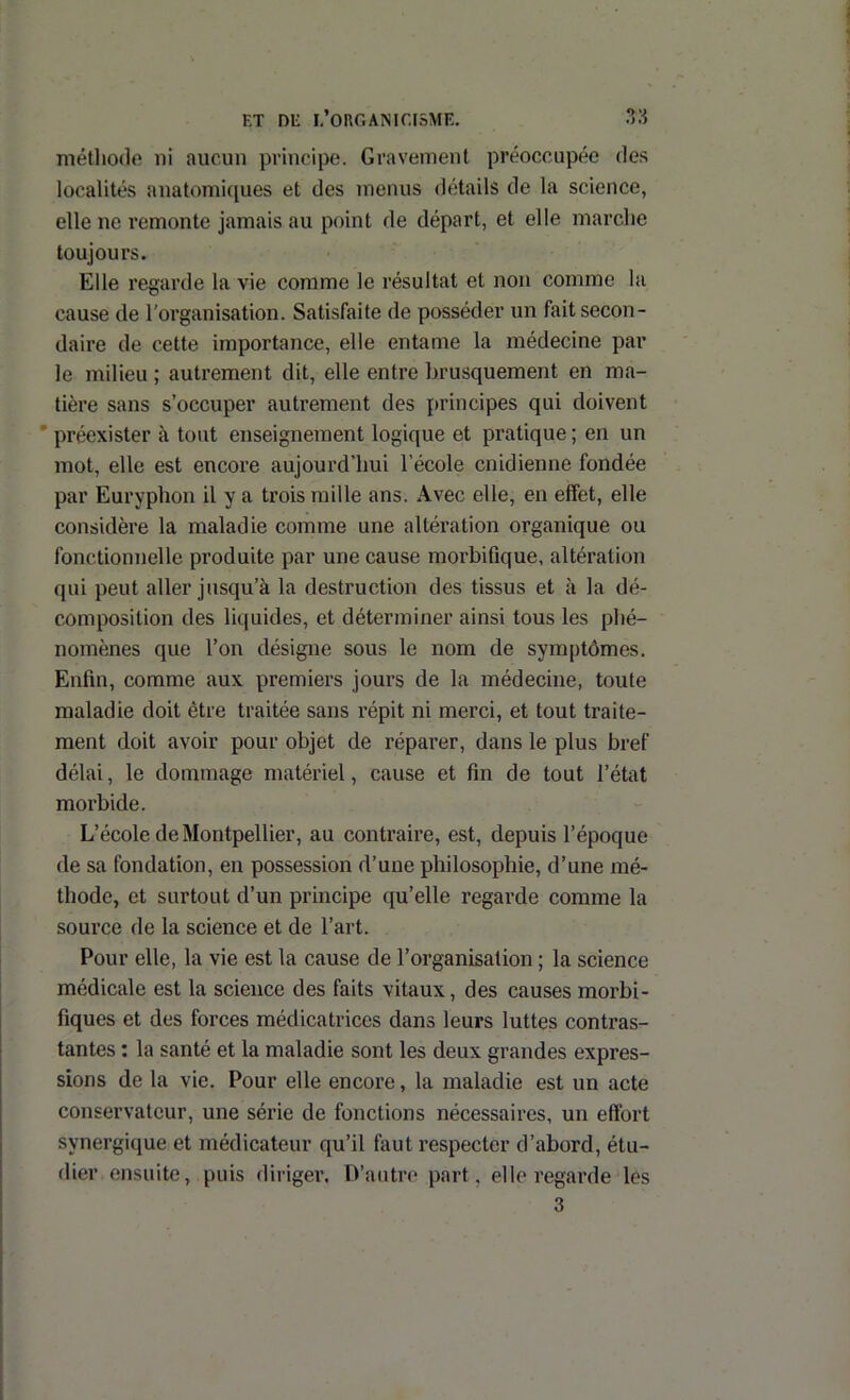 méthode ni aucun principe. Gravement préoccupée des localités anatomiques et des menus détails de la science, elle ne remonte jamais au point de départ, et elle marche toujours. Elle regarde la vie comme le résultat et non comme lu cause de l’organisation. Satisfaite de posséder un fait secon- daire de cette importance, elle entame la médecine par le milieu ; autrement dit, elle entre brusquement en ma- tière sans s’occuper autrement des principes qui doivent ’ préexister à tout enseignement logique et pratique ; en un mot, elle est encore aujourd’hui l’école cnidienne fondée par Euryphon il y a trois mille ans. Avec elle, en effet, elle considère la maladie comme une altération organique ou fonctionnelle produite par une cause morbifique, altération qui peut aller jusqu’à la destruction des tissus et à la dé- composition des liquides, et déterminer ainsi tous les phé- nomènes que l’on désigne sous le nom de symptômes. Enfin, comme aux premiers jours de la médecine, toute maladie doit être traitée sans répit ni merci, et tout traite- ment doit avoir pour objet de réparer, dans le plus bref délai, le dommage matériel, cause et fin de tout l’état morbide. L’école de Montpellier, au contraire, est, depuis l’époque de sa fondation, en possession d’une philosophie, d’une mé- thode, et surtout d’un principe qu’elle regarde comme la source de la science et de l’art. Pour elle, la vie est la cause de l’organisation ; la science médicale est la science des faits vitaux, des causes morbi- fiques et des forces médicatrices dans leurs luttes contras- tantes : la santé et la maladie sont les deux grandes expres- sions de la vie. Pour elle encore, la maladie est un acte conservateur, une série de fonctions nécessaires, un effort synergique et médicateur qu’il faut respecter d’abord, étu- dier ensuite, puis diriger. D’autri' part, elle regarde les 3