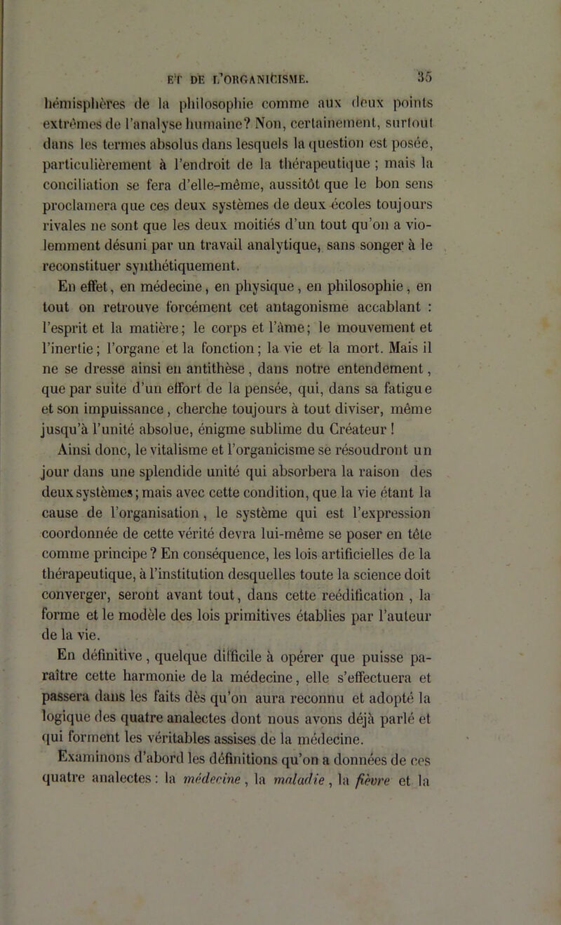 hémisphères de la philosopliie comme aux deux points extrêmes de l’analyse humaine? Non, certainement, surlout dans les termes absolus dans lesquels la ([uestion est posée, particulièrement à l’endroit de la thérapeutique ; mais la conciliation se fera d’elle-méme, aussitôt que le bon sens proclamera que ces deux systèmes de deux écoles toujours rivales ne sont que les deux moitiés d’un tout qu’on a vio- lemment désuni par un travail analytique, sans songer à le reconstituer synthétiquement. En effet, en médecine, en physique, en philosophie, en tout on retrouve forcément cet antagonisme accablant : l’esprit et la matière ; le corps et l’àme ; le mouvement et l’inertie ; l’organe et la fonction ; la vie et la mort. Mais il ne se dresse ainsi en antithèse , dans notre entendement, que par suite d’un effort de la pensée, qui, dans sa fatigue et son impuissance , cherche toujours à tout diviser, même jusqu’à l’unité absolue, énigme sublime du Créateur ! Ainsi donc, le vitalisme et l’organicisme se résoudront un jour dans une splendide unité qui absorbera la raison des deux systèmes ; mais avec cette condition, que la vie étant la cause de l’organisation, le système qui est l’expression coordonnée de cette vérité devra lui-même se poser en tête comme principe? En conséquence, les lois artificielles de la thérapeutique, à l’institution desquelles toute la science doit converger, seront avant tout, dans cette reéditication , la forme et le modèle des lois primitives établies par l’auteur de la vie. En définitive, quelque difficile à opérer que puisse pa- raître cette harmonie de la médecine, elle s’effectuera et passera dans les faits dès qu’on aura reconnu et adopté la logique des quatre analectes dont nous avons déjà parlé et qui forment les véritables assises de la médecine. Examinons d’abord les définitions qu’on a données de ces quatre analectes ; la médecine, la maladie, la fièvre et la