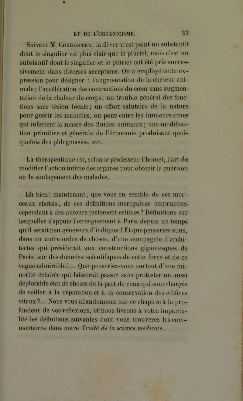 Suivant M. Coutanceau, la fièvre n’est point un substantit dont le singulier est plus clair que le pluriel, mais c’est un substantif dont le singulier et le pluriel ont été pris succes- sivement dans diverses acceptions. On a employé cette ex- pression pour désigner : l’augmentation de la chaleur ani- male ; l’accélération des contractions du cœur sans augmen- tation de la chaleur du corps ; un trouble général des fonc- tions sans lésion locale; un effort salutaire de la nature pour guérir les maladies, ou pour cuire les humeurs crues qui infectent la masse des fluides animaux ; une modifica- tion primitive et générale de l’économie produisant quel- quefois des phlegmasies, etc. La thérapeutique est, selon le professeur Chôme!, l’art de modifier l’action intime des organes pour obtenir la guérison ou le soulagement des malades. Eh bien ! maintenant, que vous en semble de ces mor- ceaux chcrisis, de ces définitions incroyables empruntées cependant à des auteurs justement estimés? Définitions sur lesquelles s’appuie l’enseignement à Paris depuis un temps qu’il serait peu généreux d’indiquer! Etquepenseriez-vous, dans un autre ordre de choses, d’une compagnie d’archi- tectes qui présiderait aux constructions gigantesques de Paris, sur des données scientifiques de cette force et de ce vague admirable!... Que penseriez-vous surtout d’une mi- norité éclairée qui laisserait passer sans protester un aussi déplorable état de choses de la part de ceux qui sont chargés de veiller à la réparation et à la conservation des édifices vitaux?... Nous vous abandonnons sur ce chapitre à la pro- fondeur de vos réflexions, ePnous livrons à votre impartia- lité les définitions suivantes dont vous trouverez les com- mentaires dans notre Traité de la science médicale.