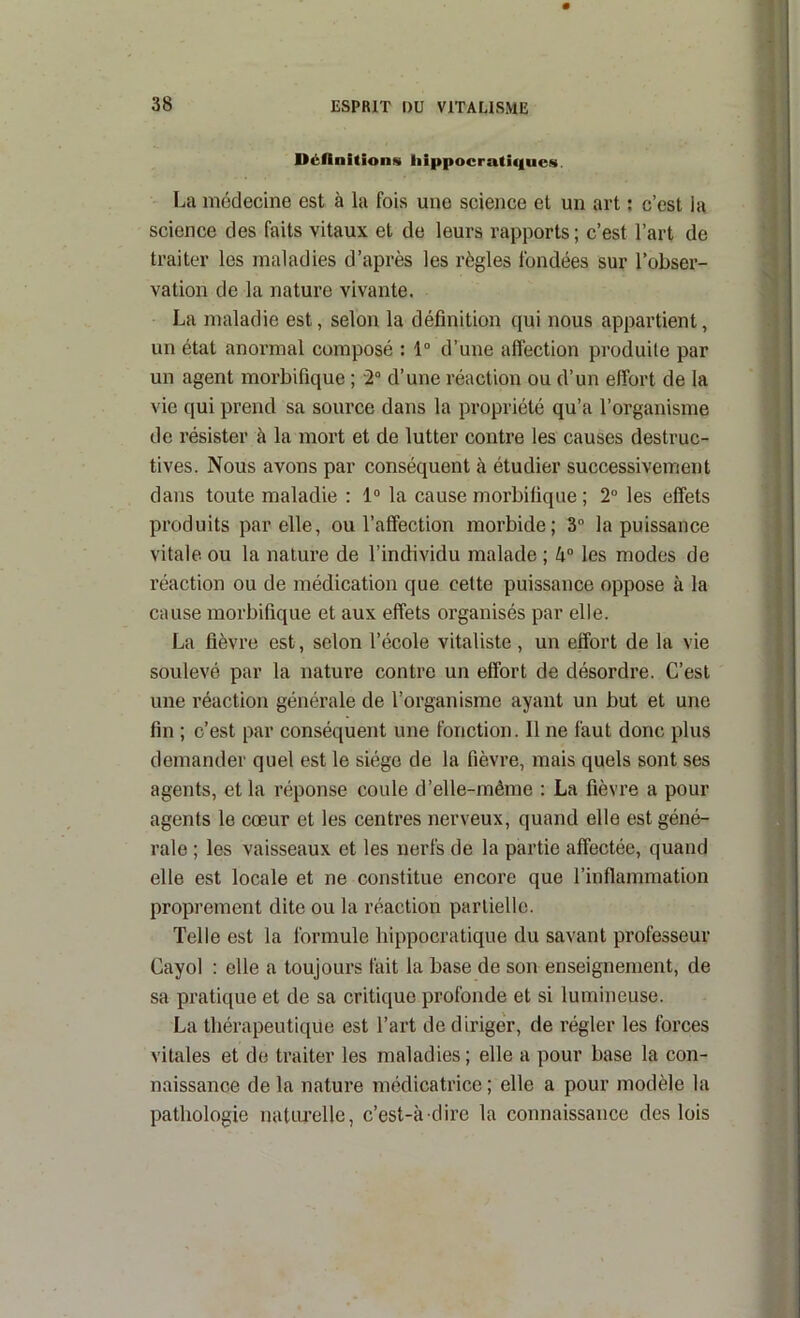 DéAnitions liippocratiques. La médecine est à la fois une science et un art ; c’est la science des faits vitaux et de leurs rapports; c’est l’art de traiter les maladies d’après les règles fondées sur l’obser- vation de la nature vivante. La maladie est, selon la définition qui nous appartient, un état anormal composé : 1“ d’une affection produite par un agent morbifique ; 2° d’une réaction ou d’un effort de la vie qui prend sa source dans la propriété qu’a l’organisme de résister à la mort et de lutter contre les causes destruc- tives. Nous avons par conséquent à étudier successivement dans toute maladie : 1° la cause morbifique ; 2° les effets produits par elle, ou l’affection morbide; 3“ la puissance vitale ou la nature de l’individu malade ; 4° les modes de réaction ou de médication que cette puissance oppose à la cause morbifique et aux effets organisés par elle. La fièvre est, selon l’école vitaliste, un effort de la vie soulevé par la nature contre un effort de désordre. C’est une réaction générale de l’organisme ayant un but et une fin ; c’est par conséquent une fonction. Il ne faut donc plus demander quel est le siège de la fièvre, mais quels sont ses agents, et la réponse coule d’elle-môme : La fièvre a pour agents le cœur et les centres nerveux, quand elle est géné- rale ; les vaisseaux et les nerfs de la partie affectée, quand elle est locale et ne constitue encore que l’inflammation proprement dite ou la réaction partielle. Telle est la formule hippocratique du savant professeur Cayol : elle a toujours fait la base de son enseignement, de sa pratique et de sa critique profonde et si lumineuse. La thérapeutique est l’art de diriger, de régler les forces vitales et de traiter les maladies; elle a pour base la con- naissance delà nature médicatrice; elle a pour modèle la pathologie natiu’elle, c’est-à-dire la connaissance des lois