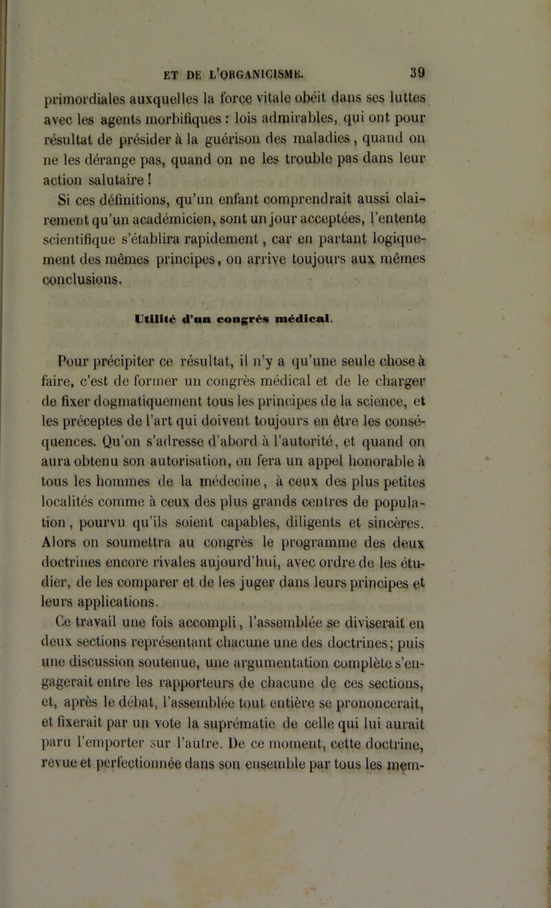 primordiales auxquelles la force vitale obéit dans ses luttes avec les agents morbifiques : lois admirables, qui ont pour résultat de présider à la guérison des maladies, quand on ne les dérange pas, quand on ne les trouble pas dans leur action salutaire I Si ces définitions, qu’un enfant comprendrait aussi clai- rement qu’un académicien, sont un jour acceptées, l’entente scientifique s’établira rapidement, car en partant logique- ment des mêmes principes, on arrive toujours aux mêmes conclusions. Utilité d’an congrès médical. Pour précipiter ce résultat, il n’y a qu’une seule chose à faire, c’est de former un congrès médical et de le charger de fixer dogmatiquement tous les principes de la science, et les préceptes de l’art qui doivent toujours en être les consé- quences. Qu’on s’adresse d’abord à l’autorité, et quand on aura obtenu son autorisation, on fera un appel honorable à tous les hommes de la médecine, à ceux des plus petites localités comme à ceux des plus grands centres de popula- tion , pourvu qu’ils soient capables, diligents et sincères. Alors on soumettra au congrès le programme des deux doctrines encore rivales aujourd’hui, avec ordre de les étu- dier, de les comparer et de les juger dans leurs principes et leurs applications. Ce travail une fois accompli, l’assemblée se diviserait en deux sections représentant chacmie une des doctrines ; puis une discussion soutenue, une argumentation complète s’en- gagerait entre les rapporteurs de chacune de ces sections, et, après le débat, l’assemblée tout entière se prononcerait, et fixerait par un vote la suprématie de celle qui lui aurait paru l’eniporter sur l’autre. De ce moment, cette doctrine, revue et perfectionnée dans son ensemble par tous les mem-