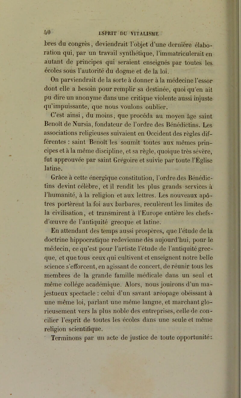 bres du congrès, deviendrait l’objet d’une dernière élabo- ration qui, par un travail synthétique, l’immatriculerait en autant de principes qui seraient enseignés par toutes les écoles soüs l’autorité du dogme et de la loi. On parviendrait de la sorte à donner à la médecine l’essor dont elle a besoin pour remplir sa destinée, quoi qu'en ait pu dire un anonyme dans une critique violente aussi injuste qu’impuissante, que nous voulons oublier. C’est ainsi, du moins, que procéda au moyen âge saint Benoît de Nursia, fondateur de l’ordre des Bénédictins. Les associations religieuses suivaient en Occident des règles dif- férentes : saint Benoît les soumit toutes aux mêmes prin- cipes et à la même discipline, et sa règle, quoique très sévère, fut approuvée par saint Grégoire et suivie par toute l’Église latine. Grâce à cette énergique constitution, l'ordre des Bénédic- tins devint célèbre, et il rendit les plus grands services à l’humanité, à la religion et aux lettres. Les nouveaux apô- tres portèrent la foi aux barbares, reculèrent les limites de la civilisation, et transmirent à l’Europe entière les chefs- d’œuvre de l’antiquité grecque et latine. En attendant des temps aussi prospères, que l’étude de la doctrine hippocratique redevienne dès aujourd’hui, pour le médecin, ce qu’est pour l’artiste l’étude de l’antiquité grec- que, et que tous ceux qui cultivent et enseignent notre belle science s’efforcent, en agissant de concert, de réunir tous les membres de la grande famille médicale dans un seul et même collège académique. Alors, nous jouirons d’un ma- jestueux spectacle : celui d’un savant aréopage obéissant à une même loi, parlant une même langue, et marchant glo- rieusement vers la plus noble des enti’eprises, celle de con- cilier l’esprit de toutes les écoles dans une seule et même religion scientifique. ' Terminons par un acte de justice de toute opportunitéi