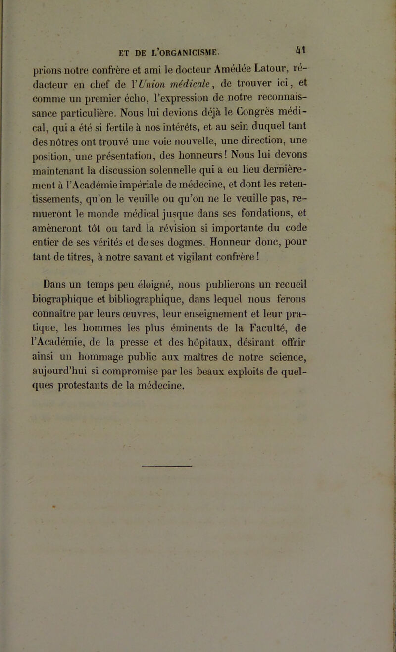 prions noire confrère et ami le docteur Amédée Latour, ré- dacteur en chef de VUnion médicale, de trouver ici, et comme un premier écho, l’expression de notre reconnais- sance particulière. Nous lui devions déjà le Congrès médi- cal, qui a été si fertile à nos intérêts, et au sein duquel tant des nôtres ont trouvé une voie nouvelle, une direction, une position, une présentation, des honneurs! Nous lui devons maintenant la discussion solennelle qui a eu lieu dernière- ment à l’Académie impériale de médecine, et dont les reten- tissements, qu’on le veuille ou qu’on ne le veuille pas, re- mueront le monde médical jusque dans ses fondations, et amèneront tôt ou tard la révision si importante du code entier de ses vérités et de ses dogmes. Honneur donc, pour tant de titres, à notre savant et vigilant confrère ! Dans un temps peu éloigné, nous publierons un recueil biographique et bibliographique, dans lequel nous ferons connaître par leurs œuvres, leur enseignement et leur pra- tique, les hommes les plus éminents de la Faculté, de l’Académie, de la presse et des hôpitaux, désirant offrir ainsi un hommage public aux maîtres de notre science, aujourd’hui si compromise par les beaux exploits de quel- ques protestants de la médecine.