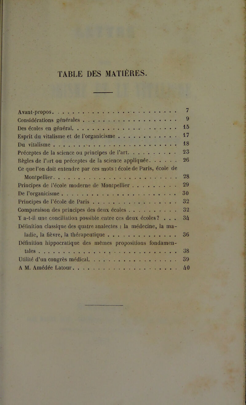 TABLE DES MATIÈBES. Avant-propos 7 Considérations générales 9 Des écoles en général 15 Esprit du vitalisme et de l’organicisme 17 Du vitalisme 18 Préceptes de la science ou principes de l’art 23 Règles de l’art ou préceptes de la science appliquée 26 Ce que l’on doit entendre par ces mots : école de Paris, école de Montpellier 28 Principes de l’école moderne de Montpellier 29 De l’organicisme 30 Principes de l’école de Paris 32 Comparaison des principes des deux écoles 32 Y a-t-il une conciliation possible entre ces deux écoles? ... 3Zt Délinition classique des quatre analectes ; la médecine, la ma- ladie, la fièvre, la thérapeutique 36 Définition hippocratique des mêmes propositions fondamen- tales 38 Utilité d’un congrès médical 39