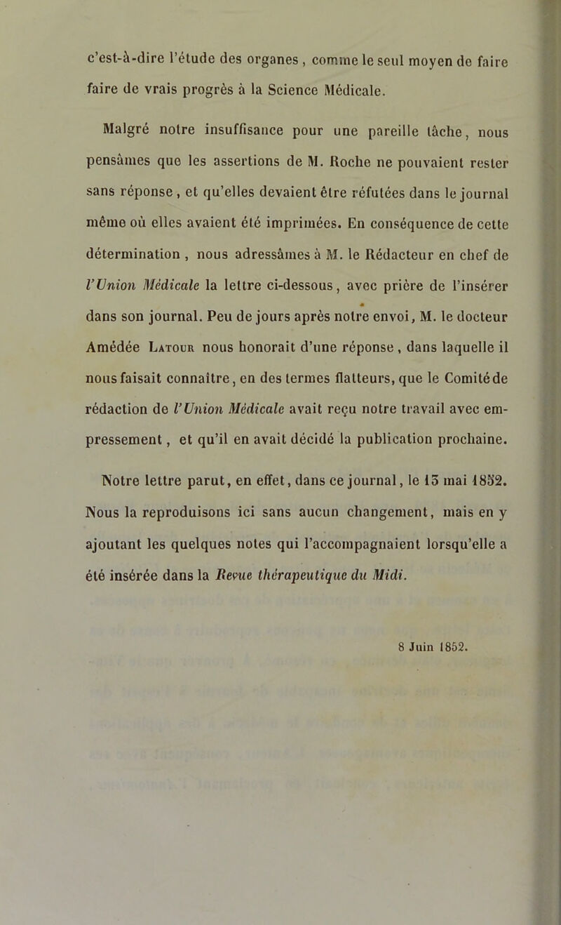 c’est-à-dire l’élude des organes , comme le seul moyen de faire faire de vrais progrès à la Science Médicale. Malgré notre insuffisance pour une pareille lâche, nous pensâmes que les assertions de M. Roche ne pouvaient rester sans réponse, et qu’elles devaient être réfutées dans le journal même où elles avaient été imprimées. En conséquence de cette détermination , nous adressâmes à M. le Rédacteur en chef de l’Union Médicale la lettre ci-dessous, avec prière de l’insérer m dans son journal. Peu de jours après notre envoi, M. le docteur Amédée Latour nous honorait d’une réponse , dans laquelle il nous faisait connaître, en des termes flatteurs, que le Comité de rédaction do l’Union Médicale avait reçu notre travail avec em- pressement , et qu’il en avait décidé la publication prochaine. Notre lettre parut, en effet, dans ce journal, le 15 mai 1852. Nous la reproduisons ici sans aucun changement, mais en y ajoutant les quelques notes qui l’accompagnaient lorsqu’elle a été insérée dans la Bevue thérapeutique du Midi.