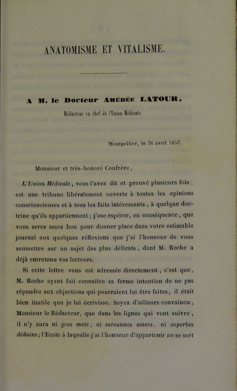 ANATOMISME ET VITALISME. A M. le Docteur Amédée E.ATOUR, Rédacteur en chef de rUiiioii illédicale. ■Monlpellicr, le 26 avril 1852. Monsieur el Irès-honoré Confrère, L’Union Médicale , vous l’avez dit et prouvé plusieurs fois , est une tribune libéralement ouverte à toutes les opinions consciencieuses et à tous les faits intéressants , à quelque doc- trine qu’ils apparliennent ; j’ose espérer, en conséquence , que vous serez assez bon pour donner place dans votre estimable journal aux quelques réflexions que j’ai l’honneur de vous soumettre sur un sujet des plus délicats , dont M. Roche a déjà entretenu vos lecteurs. Si cette lettre vous est adressée directement, c’est que, M. Roche ayant fait connaître sa ferme intention de ne pas répondre aux objections qui pourraient lui être faites, il était bien inutile que je lui écrivisse. Soyez d’ailleurs convaincu , Monsieur le Rédacteur, que dans les lignes qui vont suivre , il n’y aura ni gros mots , ni sarcasmes amers, ni superbes dédains; l’Ecole à laquelle j’ai l’honneur d’appartenir ne se sert