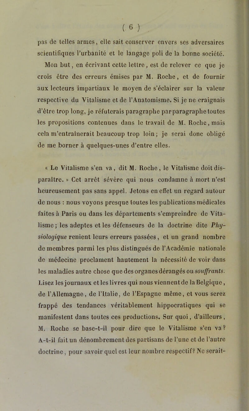 pas de telles armes, elle sait conserver envers ses adversaires scientifiques l’urbanité et le langage poli de la bonne société. Mon but, en écrivant cette lettre, est de relever ce que je crois être des erreurs émises par M. Roche, et de fournir aux lecteurs impartiaux le moyen de s’éclairer sur la valeur respective du Vitalisme et de l’Anatomisme. Si je ne craignais d’être trop long, je réfuterais paragraphe parparagraphe toutes les propositions contenues dans le travail de M. Roche, mais cela m’entraînerait beaucoup trop loin; je serai donc obligé de me borner à quelques-unes d’entre elles. « Le Vitalisme s’en va, dit M. Roche, le Vitalisme doit dis- paraître. » Cet arrêt sévère qui nous condamne à mort n’est heureusement pas sans appel. Jetons en effet un regard autour de nous : nous voyons presque toutes les publications médicales faites à Paris ou dans les départements s’empreindre de Vita- lisme ; les adeptes et les défenseurs de la doctrine dite Phy- siologique renient leurs erreurs passées, et un grand nombre de membres parmi les plus distingués de l’Académie nationale de médecine proclament hautement la nécessité de voir dans les maladies autre chose que des organes dérangés ou souffrants. Lisez les journaux et les livres qui nous viennent de la Belgique, de l’Allemagne, de l’Italie, de l’Espagne même, et vous serez frappé des tendances véritablement hippocratiques qui se manifestent dans toutes ces productions. Sur quoi, d’ailleurs, M. Roche se base-t-il pour dire que le Vitalisme s’en va ? A-t-il fait un dénombrement des partisans de l’une et de l’autre doctrine, pour savoir quel est leur nombre respectif? Ne serait-