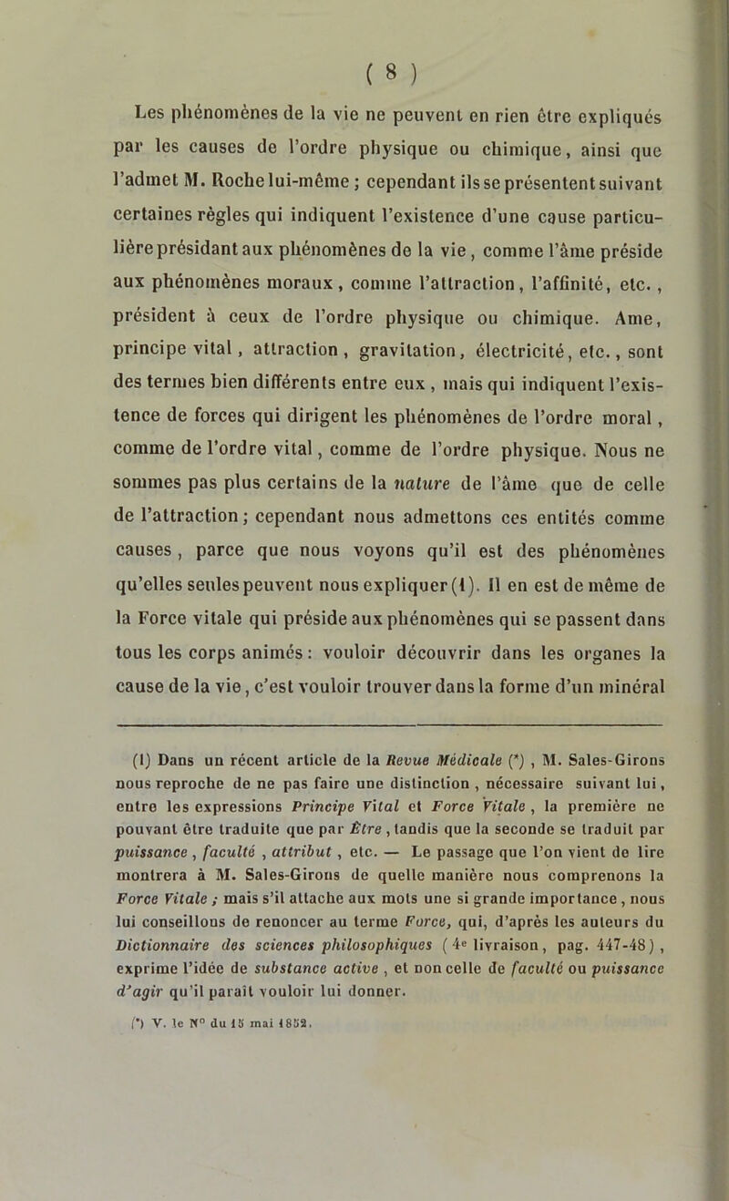 Les phénomènes de la vie ne peuvent en rien être expliqués par les causes de l’ordre physique ou chimique, ainsi que l’admet M. Roche lui-même ; cependant ils se présentent suivant certaines règles qui indiquent l’existence d’une cause particu- lière présidant aux phénomènes de la vie, comme l’âme préside aux phénomènes moraux, comme l’attraction, l’affinité, etc., président ù ceux de l’ordre physique ou chimique. Ame, principe vital, attraction, gravitation, électricité, etc., sont des termes bien différents entre eux , mais qui indiquent l’exis- tence de forces qui dirigent les phénomènes de l’ordre moral, comme de l’ordre vital, comme de l’ordre physique. Nous ne sommes pas plus certains de la nature de l’ame que de celle de l’attraction; cependant nous admettons ces entités comme causes , parce que nous voyons qu’il est des phénomènes qu’elles seules peuvent nous expliquer (1). Il en est de même de la Force vitale qui préside aux phénomènes qui se passent dans tous les corps animés : vouloir découvrir dans tes organes la cause de la vie, c’est vouloir trouver dans la forme d’un minéral (1) Dans un récent article de la Revue Médicale {*) , M. Saies-Girons nous reproche de ne pas faire une distinction , nécessaire suivant lui, entre les expressions Principe Vital et Force Vitale , la première ne pouvant être traduite que par Être , tandis que la seconde se traduit par puissance , faculté , attribut, etc. — Le passage que l’on vient de lire montrera à M. Saies-Girons de quelle manière nous comprenons la Force Vitale ; mais s’il attache aux mots une si grande importance, nous lui conseillons de renoncer au terme Force, qui, d’après les auteurs du Dictionnaire des sciences philosophiques ( 4® livraison, pag. 447-48), exprime l’idée de substance active , et non celle de faculté ou puissance d'agir qu’il paraît vouloir lui donner. (•) V. te N du 18 mai 1882.