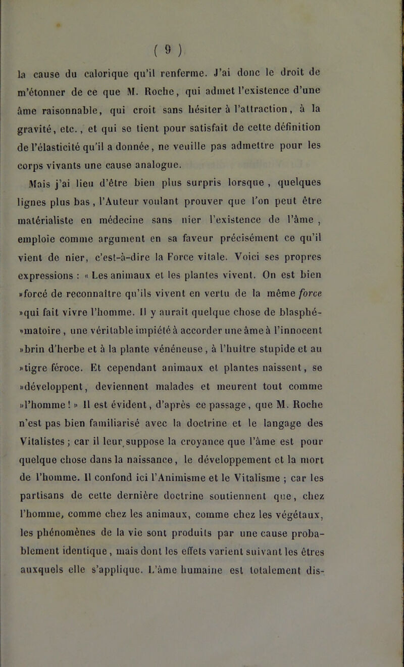 b cause du calorique qu’il renferme. J’ai donc le droit de m’étonner de ce que SI. Roche, qui admet l’existence d’une âme raisonnable, qui croit sans hésiter à l’altraclion, à la gravité, etc., et qui se lient pour satisfait de cette définition de l’élasticité qu’il a donnée, ne veuille pas admettre pour les corps vivants une cause analogue. iVIais j’ai lieu d’être bien plus surpris lorsque , quelques lignes plus bas, l’Auteur voulant prouver que l’on peut être matérialiste en médecine sans nier l’existence de l’âme , emploie comme argument en sa faveur précisément ce qu’il vient de nier, c’est-à-dire la Force vitale. Voici ses propres expressions : « Les animaux et les plantes vivent. On est bien • forcé de reconnaître qu’ils vivent en vertu de la même force • qui fait vivre l’homme. Il y aurait quelque chose de blasphé- •matoire , une véritable impiété à accorder une âme à l’innocent • brin d’herbe et à la plante vénéneuse, à l’huître stupide et au • tigre féroce. Et cependant animaux et plantes naissent, se •développent, deviennent malades et meurent tout comme •l’homme! • 11 est évident, d’après ce passage, que M. Roche n’est pas bien familiarisé avec la doctrine et le langage des Vitalistes ; car il leur suppose la croyance que l’âme est pour quelque chose dans la naissance, le développement et la mort de l’homme. Il confond ici l’Animisme et le Vitalisme ; car les partisans de celle dernière doctrine soutiennent que, chez l’homme, comme chez les animaux, comme chez les végétaux, les phénomènes de la vie sont produits par une cause proba- blement identique, mais dont les effets varient suivant les êtres auxquels elle s’applique. I.’àme humaine est totalement dis-