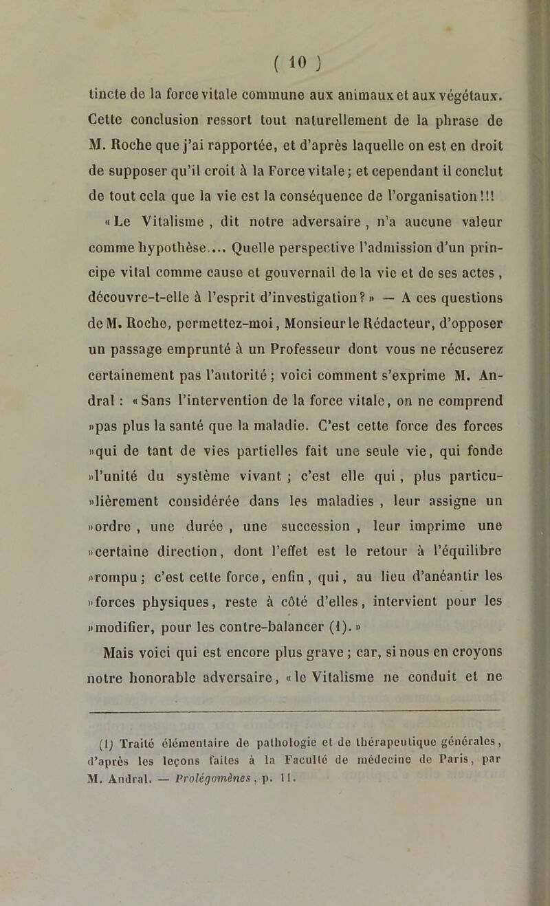 tincte de la force vitale commune aux animaux et aux végétaux. Cette conclusion ressort tout naturellement de la phrase de M. Roche que j’ai rapportée, et d’après laquelle on est en droit de supposer qu’il croit à la Force vitale ; et cependant il conclut de tout cela que la vie est la conséquence de l’organisation!!! «Le Vitalisme, dit notre adversaire, n’a aucune valeur comme hypothèse.... Quelle perspective l’admission d’un prin- cipe vital comme cause et gouvernail de la vie et de ses actes , découvre-t-elle à l’esprit d’investigation? i» — A ces questions delVI. Roche, perraettez-moi. Monsieur le Rédacteur, d’opposer un passage emprunté à un Professeur dont vous ne récuserez certainement pas l’autorité ; voici comment s’exprime M. An- dral : «Sans l’intervention de la force vitale, on ne comprend «pas plus la santé que la maladie. C’est cette force des forces «qui de tant de vies partielles fait une seule vie, qui fonde id’unité du système vivant ; c’est elle qui, plus particu- xlièrement considérée dans les maladies , leur assigne un «ordre , une durée , une succession , leur imprime une «certaine direction, dont l’effet est le retour à l’équilibre «rompu; c’est cette force, enfin, qui, au lieu d’anéantir les «forces physiques, reste à côté d’elles, intervient pour les «modifier, pour les contre-balancer (1). « Mais voici qui est encore plus grave ; car, si nous en croyons notre honorable adversaire, «le Vitalisme ne conduit et ne (i; Traité élémentaire de pathologie et de thérapeutique générales, d’après les leçons faites à la Faculté de médecine de Paris, par M. Andral. — Prolégomènes, p. II.