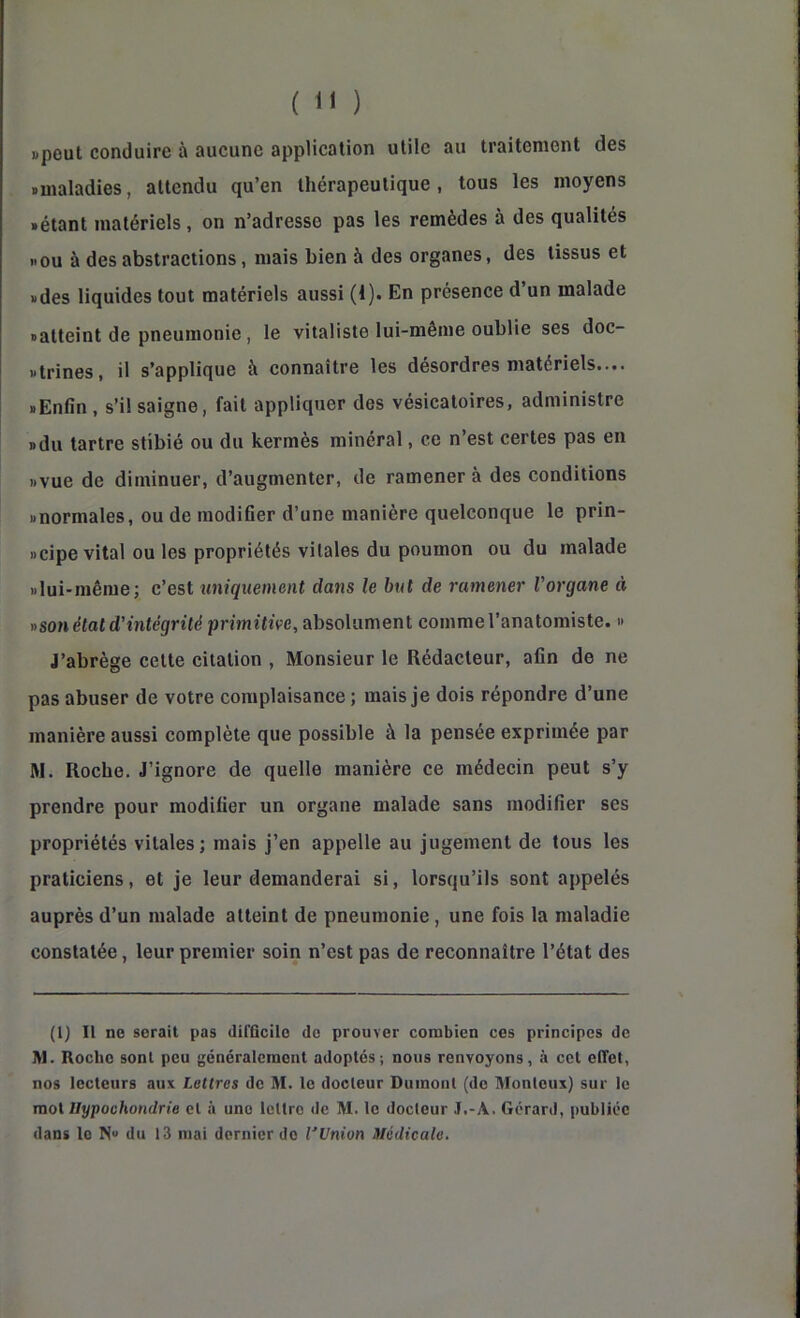 ( ) «peut conduire à aucune applieation utile au traitement des «maladies, attendu qu’en thérapeutique, tous les moyens «étant matériels, on n’adresse pas les remèdes à des qualités «ou à des abstractions, mais bien à des organes, des tissus et «des liquides tout matériels aussi (1). En présence d’un malade «atteint de pneumonie, le vitaliste lui-même oublie ses doc- «trines, il s’applique à connaître les désordres matériels.... «Enfin, s’il saigne, fait appliquer des vésicatoires, administre «du tartre stibié ou du kermès minéral, ce n’est certes pas en «vue de diminuer, d’augmenter, de ramener à des conditions «normales, ou de modifier d’une manière quelconque le prin- «cipe vital ou les propriétés vitales du poumon ou du malade «lui-même; c’est uniquement dans le but de ramener Vorgane à «son état d'intégrité primitive, absolument comme l’anatomiste. » J’abrège cette citation , Monsieur le Rédacteur, afin de ne pas abuser de votre complaisance ; mais je dois répondre d’une manière aussi complète que possible à la pensée exprimée par M. Roche. J’ignore de quelle manière ce médecin peut s’y prendre pour modifier un organe malade sans modifier ses propriétés vitales; mais j’en appelle au jugement de tous les praticiens, et je leur demanderai si, lorsqu’ils sont appelés auprès d’un malade atteint de pneumonie, une fois la maladie constatée, leur premier soin n’est pas de reconnaître l’état des (1) Il ne serait pas difficile de prouver combien ces principes de M. Roche sont peu généralement adoptés; nous renvoyons, à cet effet, nos lecteurs aux Lettres de M. te docteur Dumont (de Monleux) sur le moX Uypoühondrie et à une tcltro de M. le docteur J.-A. Gérard, publiée dans le N“ du 13 mai dernier do l'Union Médicale.