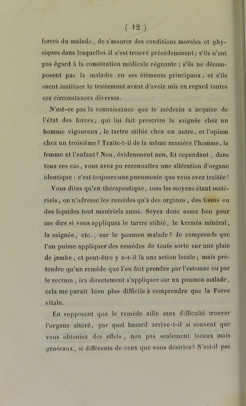 forces du malade , de s’assurer des conditions morales et phy- siques dans lesquelles il s’est trouvé précédemment; s’ils n’ont pas égard à la constitution médicale régnante ; s’ils ne décom- posent pas la maladie en ses éléments principaux, et s’ils osent instituer le traitement avant d’avoir mis en regard toutes ces circonstances diverses. N’est-ce pas la connaissance que le médecin a acquise de l’état des forces, qui lui fait prescrire la saignée chez un homme vigoureux, le tartre stibié chez un autre, et l’opium chez un troisième? Traite-t-il de la même manière l’homme, la femme et l’enfant? Non , évidemment non. Et cependant, dans tous ces cas, vous avez pu reconnaître une altération d’organe identique : c’est toujours une pneumonie que vous avez traitée ! Vous dites qu’en thérapeutique, tous les moyens étant maté- riels , on n’adresse les remèdes qu’à des organes , des tissus ou des liquides tout matériels aussi. Soyez donc assez bon pour me dire si vous appliquez le tartre stibié, le kermès minéral, la saignée, etc., sur le poumon malade ? Je comprends que l’on puisse appliquer des remèdes de toute sorte sur une plaie de jambe , et peut-être y a-t-il là une action locale; mais pré- tendre qu’un remède que l’on fait prendre par l’estomac ou par le rectun\, ira directement s’appliquer sur un poumon malade, cela me paraît bien plus difficile à comprendre que la Force vitale. En supposant que le remède aille sans difficulté trouver l’organe altéré, par quel hasard arrive-t-il si souvent que vous obteniez des effets , non pas seulement locaux mais généraux, si différents de ceux que vous désiriez? N est-il pas