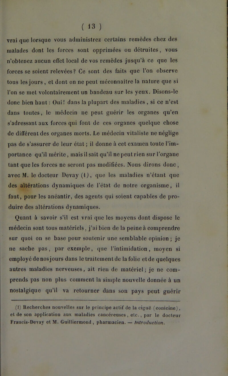 vrai que lorsque vous administrez certains remèdes chez des malades dont les forces sont opprimées ou détruites, vous n’obtenez aucun effet local de vos remèdes jusqu’à ce que les forces se soient relevées ? Ce sont des faits que l’on observe tous les jours, et dont on ne peut méconnaître la nature que si l’on se met volontairement un bandeau sur les yeux. Disons-le donc bien haut : Oui ! dans la plupart des maladies , si ce n’est dans toutes, le médecin ne peut guérir les organes qu’en s’adressant aux forces qui font de ces organes quelque chose de différent des organes morts. Le médecin vitaliste ne néglige pas de s’assurer de leur état ; il donne à cet examen toute l’im- portance qu’il mérite, mais il sait qu’il ne peut rien sur l’organe tant que les forces ne seront pas modifiées. Nous dirons donc, avec M. le docteur Devay (1 ), que les maladies n’étant que des altérations dynamiques de l’état de notre organisme, il faut, pour les anéantir, des agents qui soient capables de pro- duire des altérations dynamiques. Quant à savoir s’il est vrai que les moyens dont dispose le médecin sont tous matériels, j’ai bien de la peine à comprendre sur quoi on se base pour soutenir une semblable opinion ; je ne sache pas, par exemple, que l’intimidation, moyen si employé de nos jours dans le traitement de la folie et de quelques autres maladies nerveuses, ait rien de matériel; je ne com- prends pas non plus comment la simple nouvelle donnée à un nostalgique qu’il va retourner dans son pays peut guérir (I) Recherches nouvelles sur le principe aelif de la ciguë (conicine), eide son application aux maladies cancéreuses, etc., par le docteur Francis-Devay et M. Guilliermond , pharmacien. — Introduction.