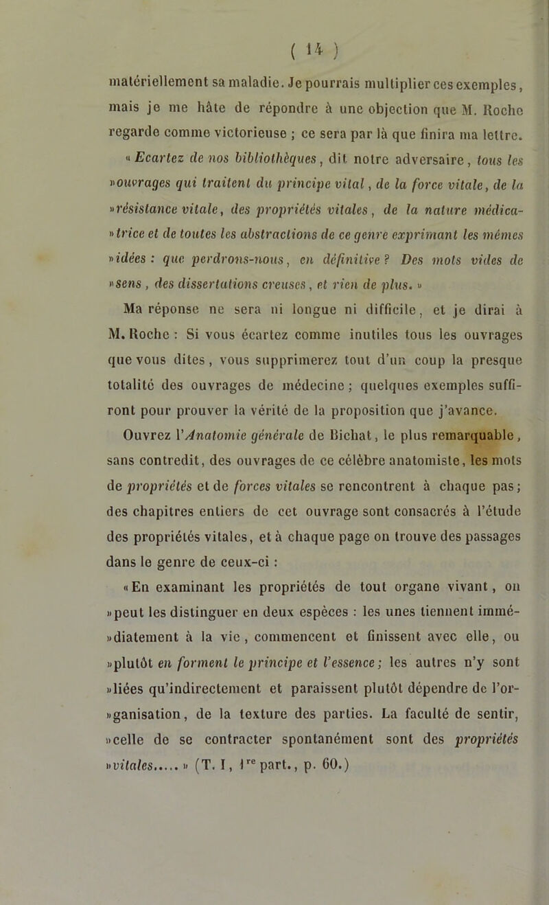 ( ‘4 ) matériellement sa maladie. Je pourrais multiplier ces exemples, mais je me hâte de répondre à une objection que M. Roche regarde comme victorieuse ; ce sera par là que finira ma lettre. U Ecartez de nos bibliothèques, dit notre adversaire, tous les ^ouvrages qui traitent du principe vital, de la force vitale, de la «résistance vitale, des propriétés vitales, de la nature médica- «trice et de toutes les abstractions de ce genre exprimant les mêmes «idées: que perdrons-nous, en définitive? Des mots vides de «sens , des dissertations creuses , et rien de plus. « Ma réponse ne sera ni longue ni difficile, et je dirai à M. Roche : Si vous écartez comme inutiles tous les ouvrages que vous dites, vous supprimerez tout d’un coup la presque totalité des ouvrages de médecine ; quelques exemples suffi- ront pour prouver la vérité de la proposition que j’avance. Ouvrez VAnatomie générale de Bichat, le plus remarquable, sans contredit, des ouvrages de ce célèbre anatomiste, les mots de j)ropriétés et de forces vitales se rencontrent à chaque pas; des chapitres entiers de cet ouvrage sont consacrés à l’étude des propriétés vitales, et à chaque page on trouve des passages dans le genre de ceux-ci : «En examinant les propriétés de tout organe vivant, on «peut les distinguer en deux espèces : les unes tiennent immé- «diatement à la vie, commencent et finissent avec elle, ou «plutôt en/brment le principe et Vessence ; les autres n’y sont «liées qu’indirectement et paraissent plutôt dépendre de l’or- «ganisation, de la texture des parties. La faculté de sentir, «celle de se contracter spontanément sont des propriétés «vitales (T. I, Impart., p. 60.)