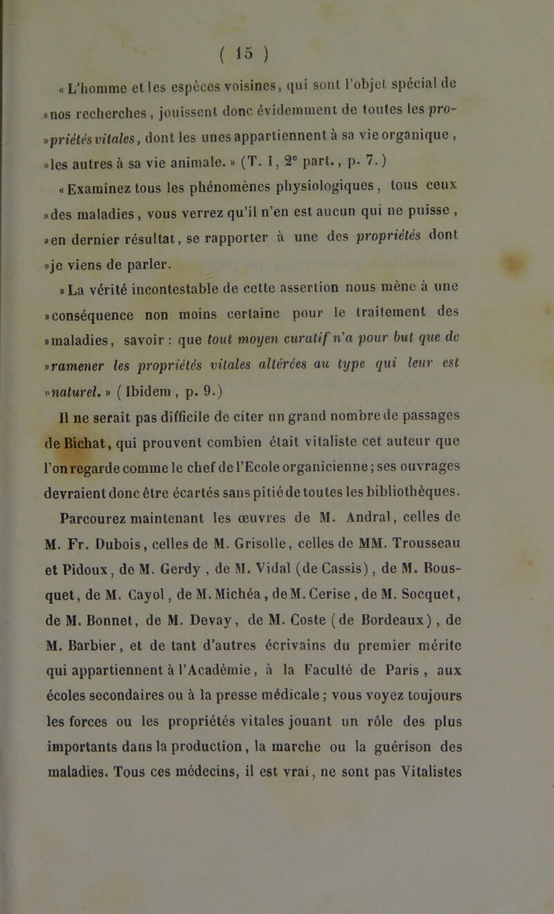 « L'’honune et les espèecs voisines, (jui sont 1 objet, spécial de «nos reelierches, jouissent donc évidemment de toutes les pro- «priétés vitales, dont les unes appartiennent à sa vie organique , «les autres à sa vie animale. « (T. 1, 2® part., p. 7. ) « Examinez tous les phénomènes physiologiques, tous ceux «des maladies, vous verrez qu’il n’en est aucun qui ne puisse , «en dernier résultat, se rapporter à une des propriétés dont «je viens de parler. «La vérité incontestable de cette assertion nous mène à une «conséquence non moins certaine pour le traitement des «maladies, savoir : que tout moyen curatif n’a pour but que do «ramener les propriétés vitales altérées au type qui leur est «naturel. » ( Ibidem , p. 9.) Il ne serait pas difficile de citer un grand nombre de passages deBichat, qui prouvent combien était vitaliste cet auteur que l’onregarde comme le chef de l’Ecole organicienne; ses ouvrages devraient donc être écartés sans pitié de toutes les bibliothèques. Parcourez maintenant les œuvres de M. Andral, celles de M. Fr. Dubois, celles de M. Grisolle, celles de MM. Trousseau et Pidoux, de M. Gerdy , de M. Vidal (de Cassis), de M. Bous- quet, de M. Cayol, de M.Michéa, deM. Cerise, de M. Socquet, de M. Bonnet, de M. Devay, de M. Coste (de Bordeaux), de M. Barbier, et de tant d’autres écrivains du premier mérite qui appartiennent à l’Académie, à la Faculté de Paris, aux écoles secondaires ou à la presse médicale ; vous voyez toujours les forces ou les propriétés vitales jouant un rôle des plus importants dans la production, la marche ou la guérison des maladies. Tous ces médecins, il est vrai, ne sont pas Vitalistes