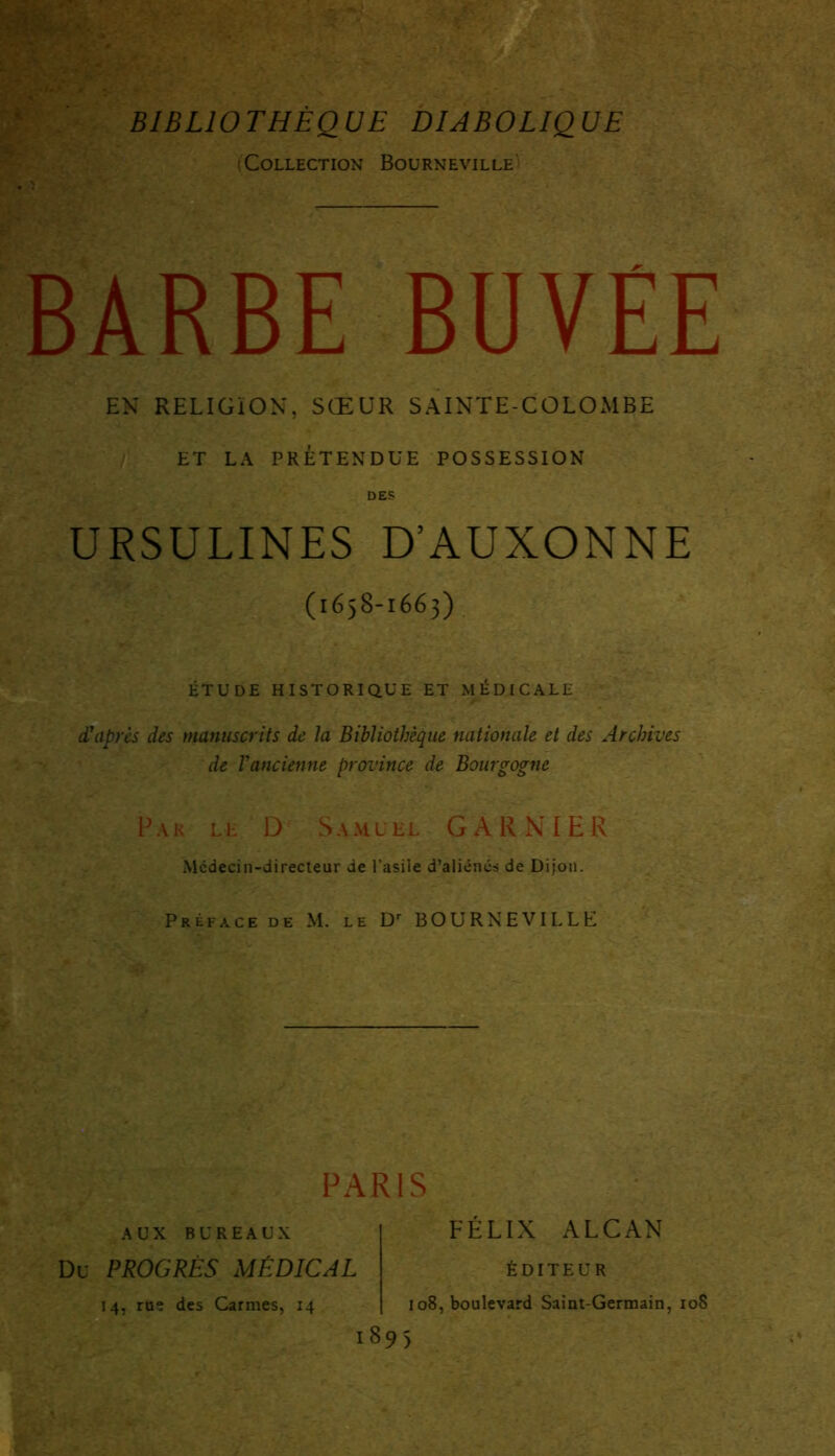 BIBLIOTHÈQUE DIABOLIQUE (Collection Boürneville BARBE BUVÉE EN RELIGION, SŒUR SAINTE-COLOMBE ET LA PRÉTENDUE POSSESSION DES URSULINES D’AUXONNE (1658-1663) ÉTUDE HISTORIQUE ET MÉDICALE d'après des manuscrits de la Bibliothèque nationale et des Archives de l'ancienne province de Bourgogne P a r l e D Samuel GARNIER Mcdecin-directeur de l’asile d’aliéncs de Dijon. Préface de M. le Dr BOÜRNEVILLE PARIS AUX BUREAUX Du PROGRÈS MÉDICAL 14, rue des Carmes, 14 FÉLIX ALCAN ÉDITEUR 108, boulevard Saint-Germain, 108