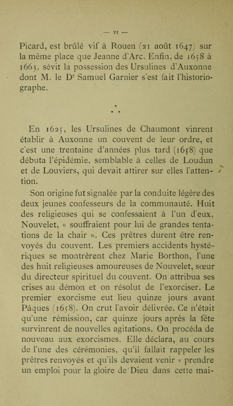 Picard, est brûlé vif à Rouen (21 août 1647) sar la même place que Jeanne d'Arc. Enfin, de 1658 à 1663, sévit la possession des Ursulines d'Auxonne dont M. le Dr Samuel Garnier s'est fait l’historio- graphe. En 162), les Ursulines de Chaumont vinrent établir à Auxonne un couvent de leur ordre, et c'est une trentaine d’années plus tard ( 16f8) que débuta l’épidémie, semblable à celles de Loudun et de Louviers, qui devait attirer sur elles fatten- / tion. Son origine fut signalée parla conduite légère des deux jeunes confesseurs de la communauté. Huit des religieuses qui se confessaient à l’un d'eux, Nouvelet, « souffraient pour lui de grandes tenta- tions de la chair ». Ces prêtres durent être ren- voyés du couvent. Les premiers accidents hysté- riques se montrèrent chez Marie Borthon, l'une des huit religieuses amoureuses de Nouvelet, sœur du directeur spirituel du couvent. On attribua ses crises au démon et on résolut de l’exorciser. Le premier exorcisme eut lieu quinze jours avant Pâques (165:8). On crut l'avoir délivrée. Ce n’était qu'une rémission, car quinze jours après la fête survinrent de nouvelles agitations. On procéda de nouveau aux exorcismes. Elle déclara, au cours de l'une des cérémonies, qu’il fallait rappeler les prêtres renvoyés et qu'ils devaient venir « prendre un emploi pour la gloire de Dieu dans cette mai-