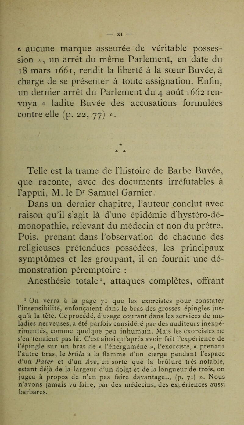 e. aucune marque asseurée de véritable posses- sion », un arrêt du même Parlement, en date du 18 mars 1661, rendit la liberté à la sœur Buvée, à charge de se présenter à toute assignation. Enfin, un dernier arrêt du Parlement du 4 août 1662 ren- voya « ladite Buvée des accusations formulées contre elle (p. 22, 77) ». Telle est la trame de l'histoire de Barbe Buvée, que raconte, avec des documents irréfutables à l'appui, M. le Dr Samuel Garnier. Dans un dernier chapitre, l’auteur conclut avec raison qu’il s'agit là d'une épidémie d'hystéro-dé- monopathie, relevant du médecin et non du prêtre. Puis, prenant dans l’observation de chacune des religieuses prétendues possédées, les principaux symptômes et les groupant, il en fournit une dé- monstration péremptoire : Anesthésie totale1, attaques complètes, offrant 1 On verra à la page 71 que les exorcistes pour constater l’insensibilité, enfonçaient dans le bras des grosses épingles jus- qu’à la tête. Ce procédé, d’usage courant dans les services de ma- ladies nerveuses, a été parfois considéré par des auditeurs inexpé- rimentés, comme quelque peu inhumain. Mais les exorcistes ne s’en tenaient pas là. C’est ainsi qu’après avoir fait l’expérience de l’épingle sur un bras de « l’énergumène », l’exorciste, « prenant l’autre bras, le brûla à la flamme d’un cierge pendant l’espace d’un Pater et d’un Ave, en sorte que la brûlure très notable, estant déjà de la largeur d’un doigt et de la longueur de trois, on jugea à propos de n’en pas faire davantage... (p. 71) ». Nous n’avons jamais vu faire, par des médecins, des expériences aussi barbares.