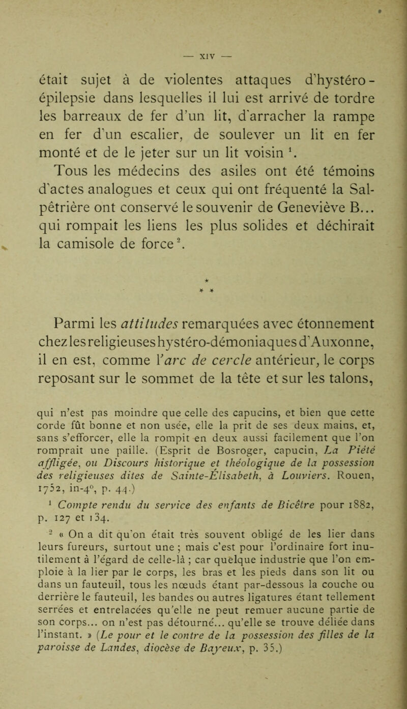 était sujet à de violentes attaques d'hystéro- épilepsie dans lesquelles il lui est arrivé de tordre les barreaux de fer d’un lit, d'arracher la rampe en fer d'un escalier, de soulever un lit en fer monté et de le jeter sur un lit voisin h Tous les médecins des asiles ont été témoins d'actes analogues et ceux qui ont fréquenté la Sal- pêtrière ont conservé le souvenir de Geneviève B... qui rompait les liens les plus solides et déchirait la camisole de force2. Parmi les attitudes remarquées avec étonnement chez les religieuses hystéro-démoniaques d'Auxonne, il en est, comme Y arc de cercle antérieur, le corps reposant sur le sommet de la tête et sur les talons, qui n’est pas moindre que celle des capucins, et bien que cette corde fût bonne et non usée, elle la prit de ses deux mains, et, sans s’efforcer, elle la rompit en deux aussi facilement que l’on romprait une paille. (Esprit de Bosroger, capucin, La Piété affligée, ou Discours historique et théologique de la possession des religieuses dites de Sainte-Élisabeth, à Louviers. Rouen, 1752, in-40, p. 44.) 1 Compte rendu du service des enfants de Bicêtre pour 1882, p. 127 et 134. 2 « On a dit qu’on était très souvent obligé de les lier dans leurs fureurs, surtout une ; mais c’est pour l’ordinaire fort inu- tilement à l’égard de celle-là ; car quelque industrie que l’on em- ploie à la lier par le corps, les bras et les pieds dans son lit ou dans un fauteuil, tous les nœuds étant par-dessous la couche ou derrière le fauteuil, les bandes ou autres ligatures étant tellement serrées et entrelacées qu'elle ne peut remuer aucune partie de son corps... on n’est pas détourné... qu’elle se trouve déliée dans l’instant. » [Le pour et le contre de la possession des files de la paroisse de Landes, diocèse de Bayeux, p. 35.)