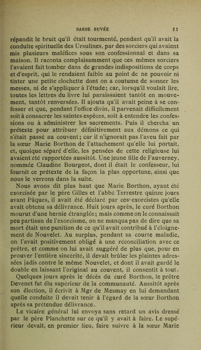 répandit le bruit qu’il était tourmenté, pendant qu’il avait la conduite spirituelle des Ursulines, par des sorciers qui avaient mis plusieurs maléfices sous son confessionnal et dans sa maison. Il raconta complaisamment que ces mêmes sorciers l’avaient fait tomber dans de grandes indispositions de corps et d’esprit, qui le rendaient faible au point de ne pouvoir ni tinter une petite clochette dont on a coutume de sonner les messes, ni de s’appliquera l’étude; car, lorsqu’il voulait lire, toutes les lettres du livre lui paraissaient tantôt en mouve- ment, tantôt renversées. Il ajouta qu’il avait peine à se con- fesser et que, pendant l’office divin, il parvenait difficilement soit à consacrer les saintes espèces, soit à entendre les confes- sions ou à administrer les sacrements. Puis il chercha un prétexte pour attribuer définitivement aux démons ce qui s’était passé au couvent ; car il n’ignorait pas l’aveu fait par la sœur Marie Borthon de l’attachement qu'elle lui portait, et, quoique séparé d’elle, les pensées de cette religieuse lui avaient été rapportées aussitôt. Une jeune fille de Fauverney, nommée Claudine Bourgeot, dont il était le confesseur, lui fournit ce prétexte de la façon la plus opportune, ainsi que nous le verrons dans la suite. Nous avons dit plus haut que Marie Borthon, ayant été exorcisée par le père Gilles et l’abbé Terrestre quinze jours avant Pâques, il avait été déclaré par ces* exorcistes qu’elle avait obtenu sa délivrance. Huit jours après, le curé Borthon mourut d’une hernie étranglée; mais comme on le connaissait peu partisan de l’exorcisme, on ne manqua pas de dire que sa mort était une punition de ce qu’il avait contribué à l’éloigne- ment de Nouvelet. Au surplus, pendant sa courte maladie, on l’avait positivement obligé à une réconciliation avec ce prêtre, et comme on lui avait suggéré de plus que, pour en prouver l’entière sincérité, il devait brûler les plaintes adres- sées jadis contre le même Nouvelet, et dont il avait gardé le double en laissant l’original au couvent, il consentit à tout. Quelques jours après le décès du curé Borthon, le prêtre Devenet fut élu supérieur de la communauté. Aussitôt après son élection, il écrivit à Mgr de Mesmay en lui demandant quelle conduite il devait tenir à l’égard de la sœur Borthon après sa prétendue délivrance. Le vicaire général lui envoya sans retard un avis dressé par le père Planchette sur ce qu’il y avait à faire. Le supé- rieur devait, en premier lieu, faire suivre à la sœur Marie