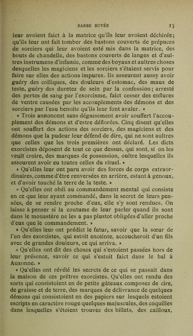 leur avoient faict à la matrice qu’ils leur avoient déchirée; qu’ils leur ont fait tomber des bastons couverts de prépuces de sorciers qui leur avoient esté mis dans la matrice, des bouts de chandelle, des bastons couverts de langes et d’aul- tres instrumens d’infamie, comme des boyaux et aultres choses desquelles les magiciens et les sorciers s’étaient servis pour faire sur elles des actions impures. Ils asseurent aussy avoir guéry des colliques, des douleurs d’estomac, des maux de teste, guéry des duretez de sein par la confession ; arresté des pertes de sang par l’exorcisme, faict cesser des enflures de ventre causées par les accouplements des démons et des sorciers par l’eau benoite qu’ils leur font avaler. » « Trois annoncent sans déguisement avoir souffert l’accou- plement des démons et d’estre déflorées. Cinq disent qu’elles ont souffert des actions des sorciers, des magiciens et des démons que la pudeur leur défend de dire, qui ne sont aultres que celles que les trois premières ont déclaré. Les dicts exorcistes déposent de tout ce que dessus, qui sont, si on les veult croire, des marques de possession, oultre lesquelles ils asseurent avoir eu toutes celles du rituel. » « Qu’elles leur ont paru avoir des forces de corps extraor- dinaires, comme d’être renversées en arrière, estant à genoux, et d’avoir touché la terre de la teste. » « Qu’elles ont obéi au commandement mental qui consiste en ce que leur ayant commandé, dans le secret de leurs pen- sées, de se rendre proche d’eux, elle s’y sont rendues. On laisse à penser si la coutume de leur parler quand ils sont dans le monastère ne les a pas plustot obligées d’aller proche d’eux que le commandement. » « Qu’elles leur ont prédict le futur, savoir que la sœur de l’un des exorcistes, qui estoit enceinte, accoucheroit d’un fils avec de grandes douleurs, ce qui arriva. » « Qu’elles ont dit des choses qui s’estoient passées hors de leur présence, savoir ce qui s’estoit faict dans le bal à Auxonne. » « Qu’elles ont révélé les secrets de ce qui se passait dans la maison de ces prêtres exorcistes. Qu’elles ont rendu des sorts qui consistoient en de petits gâteaux composez de cire, de graisse et de terre, des marques de délivrance de quelques démons qui consistoient en des papiers sur lesquels estoient escripts en caractère rouge quelques majuscules, des coquilles dans lesquelles s’étoient trouvez des billets, des cailloux,