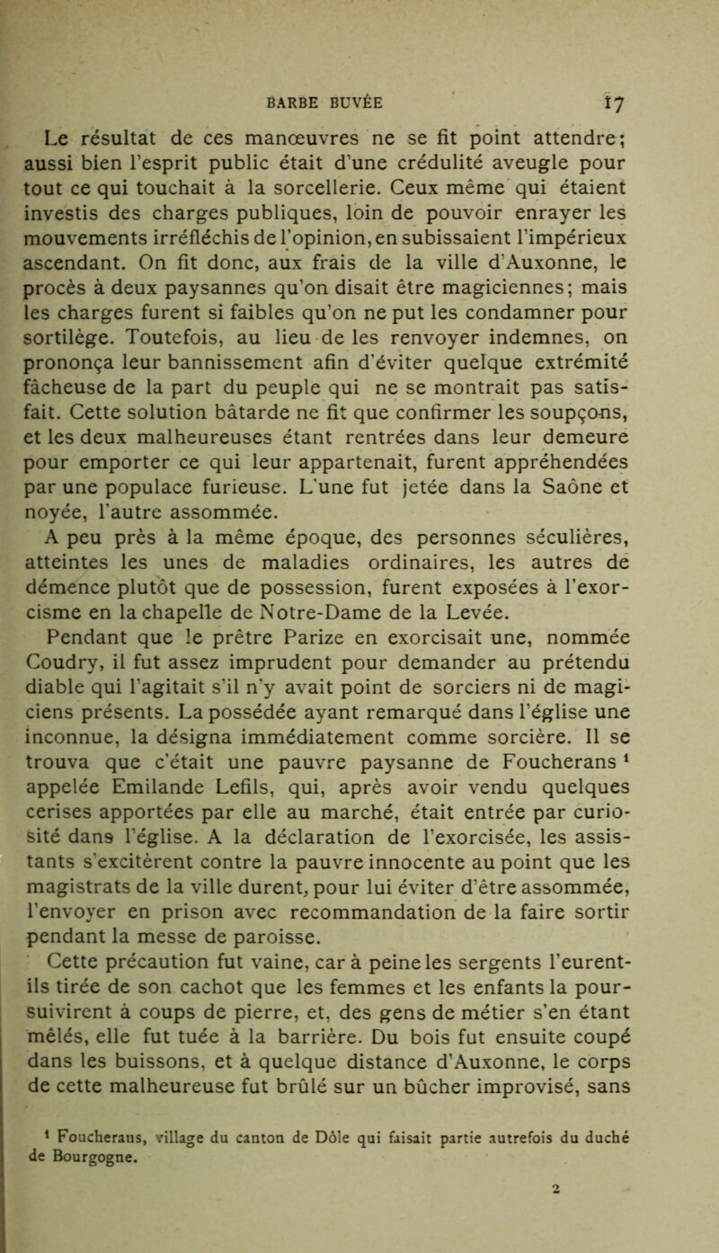 Le résultat de ces manœuvres ne se fit point attendre; aussi bien l’esprit public était d’une crédulité aveugle pour tout ce qui touchait à la sorcellerie. Ceux même qui étaient investis des charges publiques, loin de pouvoir enrayer les mouvements irréfléchis de l’opinion, en subissaient l’impérieux ascendant. On fit donc, aux frais de la ville d’Auxonne, le procès à deux paysannes qu’on disait être magiciennes; mais les charges furent si faibles qu’on ne put les condamner pour sortilège. Toutefois, au lieu de les renvoyer indemnes, on prononça leur bannissement afin d’éviter quelque extrémité fâcheuse de la part du peuple qui ne se montrait pas satis- fait. Cette solution bâtarde ne fit que confirmer les soupço-ns, et les deux malheureuses étant rentrées dans leur demeure pour emporter ce qui leur appartenait, furent appréhendées par une populace furieuse. L’une fut jetée dans la Saône et noyée, l'autre assommée. A peu près à la même époque, des personnes séculières, atteintes les unes de maladies ordinaires, les autres de démence plutôt que de possession, furent exposées à l’exor- cisme en la chapelle de Notre-Dame de la Levée. Pendant que le prêtre Parize en exorcisait une, nommée Coudry, il fut assez imprudent pour demander au prétendu diable qui l’agitait s’il n’y avait point de sorciers ni de magi- ciens présents. La possédée ayant remarqué dans l’église une inconnue, la désigna immédiatement comme sorcière. Il se trouva que c’était une pauvre paysanne de Foucherans 1 appelée Emilande Lefils, qui, après avoir vendu quelques cerises apportées par elle au marché, était entrée par curio- sité dans l’église. A la déclaration de l’exorcisée, les assis- tants s’excitèrent contre la pauvre innocente au point que les magistrats de la ville durent, pour lui éviter d’être assommée, l’envoyer en prison avec recommandation de la faire sortir pendant la messe de paroisse. Cette précaution fut vaine, car à peine les sergents l’eurent- ils tirée de son cachot que les femmes et les enfants la pour- suivirent à coups de pierre, et, des gens de métier s’en étant mêlés, elle fut tuée à la barrière. Du bois fut ensuite coupé dans les buissons, et à quelque distance d’Auxonne, le corps de cette malheureuse fut brûlé sur un bûcher improvisé, sans 1 Foucheraus, village du canton de Dole qui faisait partie autrefois du duché de Bourgogne. 2