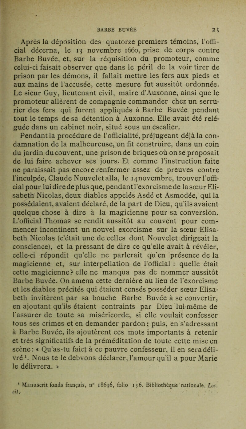 Après la déposition des quatorze premiers témoins, l’offi- cial décerna, le 13 novembre 1660, prise de corps contre Barbe Buvée, et, sur la réquisition du promoteur, comme celui-ci faisait observer que dans le péril de la voir tirer de prison par les démons, il fallait mettre les fers aux pieds et aux mains de l’accusée, cette mesure fut aussitôt ordonnée. Le sieur Guy, lieutenant civil, maire d’Auxonne, ainsi que le promoteur allèrent de compagnie commander chez un serru- rier des fers qui furent appliqués à Barbe Buvée pendant tout le temps de sa détention à Auxonne. Elle avait été relé- guée dans un cabinet noir, situé sous un escalier. Pendant la procédure de l’officialité, préjugeant déjà la con- damnation de la malheureuse, on fit construire, dans un coin du jardin du couvent, une prison de briques où on se proposait de lui faire achever ses jours. Et comme l’instruction faite ne paraissait pas encore renfermer assez de preuves contre l’inculpée, Claude Nouveletalla, le ^novembre, trouver l’offi- cial pour lui dire de plus que, pendant l’exorcisme de lasœur Eli- sabeth Nicolas, deux diables appelés Asdé et Asmodée, qui la possédaient, avaient déclaré, de la part de Dieu, qu’ils avaient quelque chose à dire à la magicienne pour sa conversion. L’official Thomas se rendit aussitôt au couvent pour com- mencer incontinent un nouvel exorcisme sur la sœur Elisa- beth Nicolas (c’était une de celles dont Nouvelet dirigeait la conscience), et la pressant de dire ce qu’elle avait à révéler, celle-ci répondit qu’elle ne parlerait qu’en présence de la magicienne et, sur interpellation de l’official : quelle était cette magicienne? elle ne manqua pas de nommer aussitôt Barbe Buvée. On amena cette dernière au lieu de l'exorcisme et les diables précités qui étaient censés posséder sœur Elisa- beth invitèrent par sa bouche Barbe Buvée à se convertir, en ajoutant qu’ils étaient contraints par Dieu lui-même de l’assurer de toute sa miséricorde, si elle voulait confesser tous ses crimes et en demander pardon; puis, en s’adressant à Barbe Buvée, ils ajoutèrent ces mots importants à retenir et très significatifs de la préméditation de toute cette mise en scène: « Qu’as-tu faict à ce pauvre confesseur, il en sera déli- vré l. Nous te le debvons déclarer, l’amour qu’il a pour Marie le délivrera. » 1 Manuscrit fonds français, n° 18696, folio i}6. Bibliothèque nationale. Loc. cit,