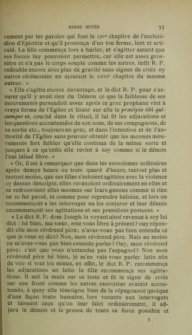 vement par les paroles qui font le uve chapitre de l’enchiri- dion d’Epictète et qu’il prononça d’un ton ferme, lent et arti- culé. La fille commença lors à hurler, et s’agitter autant que ses forces luy pouvoient permettre, car elle est assez gros- sière et n’a pas le corps souple comme les autres, ledit R. P. redouble encore avec plus de gravité sans signes de croix ny autres cérémonies en ajoutant le xxvie chapitre du mesme auteur. » « Elle s’agitte encore davantage, et ledict R. P. pour s’as- surer qu’il y avoit rien du Démon ce que la faiblesse de ses mouvements persuadoit assez après ce grec prophane vint à vraye forme de l’Eglise et lisant sur elle le præcipio tibi qui- cumque es, couché dans le rituel, il lui fit les adjurations et les questions accoutumées de son nom, de ses compagnons, de sa sortie etc., toujours en grec, et dans l’intention et de l’au- thorité de l’Eglise sans pouvoir obtenir que les mesmes mou- vements fort faibles qu’elle continua de la même sorte et jusques à ce qu’enfin elle revint à soy comme si le démon l’eut laissé libre. » « Or, il est à remarquer que dans les exorcismes ordinaires après demye heure ou trois quard d’heure, tantost plus et tantost moins, que ces filles s’estoientagittées avec la violence cy dessus descripte, elles revenoient ordinairement en elles et se redressoient elles mesmes sur leurs genoux comme si rien ne se fut passé, et comme pour reprendre haleine, et lors on recommençoit a les interroger ou les conjurer et leur démon recommençoit ses agittations et ses premières postures. » « Le dict R. P. dom Joseph la voyant ainsi revenue à soy lui dict : hé bien, ma sœur, este vous libre à présent? ouy répon- dit elle mon révérend père; n’avez-vous pas bien entendu ce que je vous ay dict? Non, mon révérend père. Mais au moins ne m’avez-vous pas bien entendu parler? Ouy, mon révérend père; c’est que vous n’entendez pas l’espagnol? Non mon révérend père hé bien, je m’en vais vous parler latin afin de voir si tout ira mieux, en effet, le dict R. P. recommença les adjurations en latin la fille recommença ses agitta- tions. Il mit la main sur sa teste et fit le signe de croix sur son front comme les autres exorcistes avaient accou- tumés, à quoy elle témoigna bien de la répugnance quoique d’une façon toute humaine, lors venants aux interrogats et laissant ceux qu’on leur faict ordinairement, il ad- jura le démon et le pressa de toute sa force possible et 3