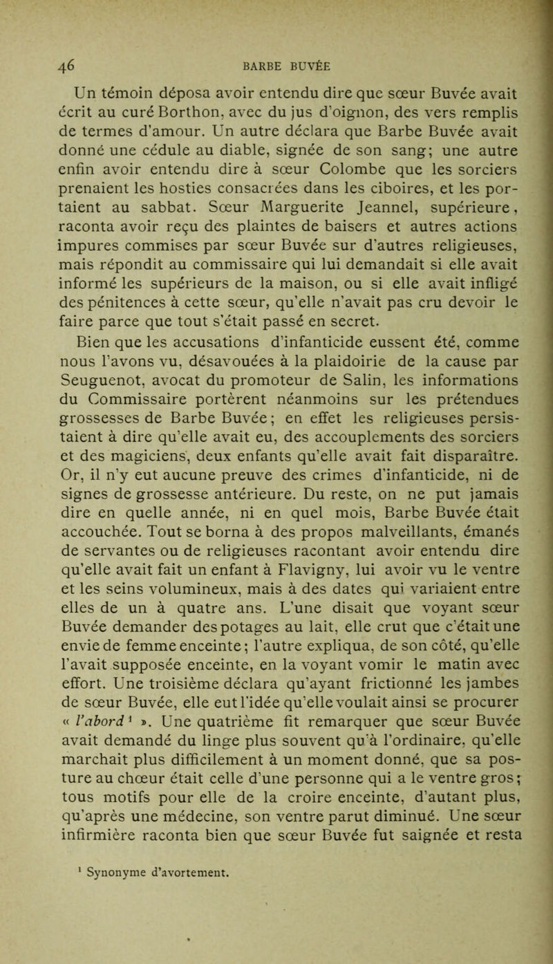 Un témoin déposa avoir entendu dire que sœur Buvée avait écrit au curé Borthon, avec du jus d’oignon, des vers remplis de termes d’amour. Un autre déclara que Barbe Buvée avait donné une cédule au diable, signée de son sang; une autre enfin avoir entendu dire à sœur Colombe que les sorciers prenaient les hosties consacrées dans les ciboires, et les por- taient au sabbat. Sœur Marguerite Jeannel, supérieure, raconta avoir reçu des plaintes de baisers et autres actions impures commises par sœur Buvée sur d’autres religieuses, mais répondit au commissaire qui lui demandait si elle avait informé les supérieurs de la maison, ou si elle avait infligé des pénitences à cette sœur, qu’elle n’avait pas cru devoir le faire parce que tout s’était passé en secret. Bien que les accusations d’infanticide eussent été, comme nous l’avons vu, désavouées à la plaidoirie de la cause par Seuguenot, avocat du promoteur de Salin, les informations du Commissaire portèrent néanmoins sur les prétendues grossesses de Barbe Buvée ; en effet les religieuses persis- taient à dire qu’elle avait eu, des accouplements des sorciers et des magiciens, deux enfants qu’elle avait fait disparaître. Or, il n’y eut aucune preuve des crimes d'infanticide, ni de signes de grossesse antérieure. Du reste, on ne put jamais dire en quelle année, ni en quel mois, Barbe Buvée était accouchée. Tout se borna à des propos malveillants, émanés de servantes ou de religieuses racontant avoir entendu dire qu’elle avait fait un enfant à Flavigny, lui avoir vu le ventre et les seins volumineux, mais à des dates qui variaient entre elles de un à quatre ans. L’une disait que voyant sœur Buvée demander des potages au lait, elle crut que c’était une envie de femme enceinte ; l’autre expliqua, de son côté, qu’elle l’avait supposée enceinte, en la voyant vomir le matin avec effort. Une troisième déclara qu’ayant frictionné les jambes de sœur Buvée, elle eut l’idée qu’elle voulait ainsi se procurer « Vabord1 ». Une quatrième fit remarquer que sœur Buvée avait demandé du linge plus souvent qu’à l’ordinaire, quelle marchait plus difficilement à un moment donné, que sa pos- ture au chœur était celle d’une personne qui a le ventre gros; tous motifs pour elle de la croire enceinte, d’autant plus, qu’après une médecine, son ventre parut diminué. Une sœur infirmière raconta bien que sœur Buvée fut saignée et resta Synonyme d’avortement.