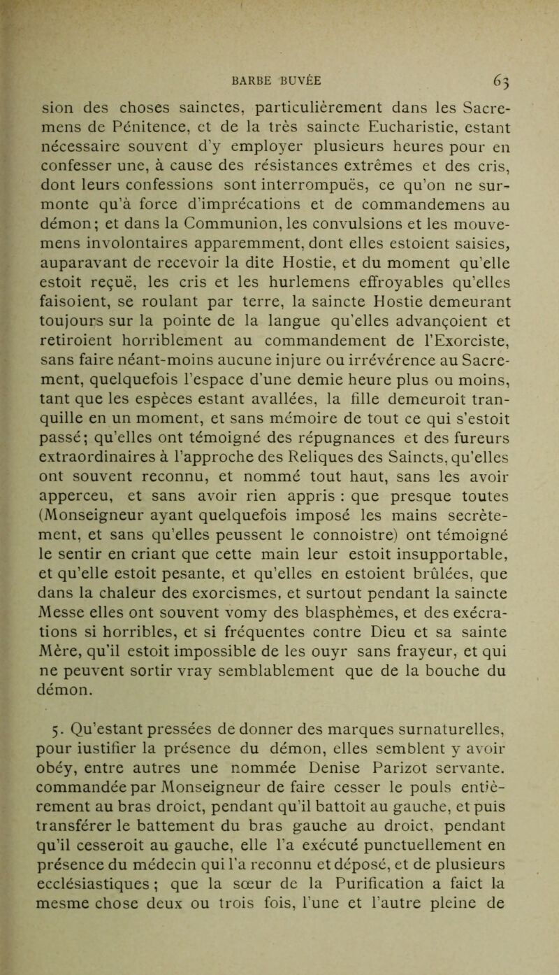 sion des choses sainctes, particulièrement dans les Sacre- mens de Pénitence, et de la très saincte Eucharistie, estant nécessaire souvent d’y employer plusieurs heures pour en confesser une, à cause des résistances extrêmes et des cris, dont leurs confessions sont interrompues, ce qu’on ne sur- monte qu’à force d’imprécations et de commandemens au démon; et dans la Communion,les convulsions et les mouve- mens involontaires apparemment, dont elles estoient saisies, auparavant de recevoir la dite Hostie, et du moment qu’elle estoit reçue, les cris et les hurlemens effroyables qu’elles faisoient, se roulant par terre, la saincte Hostie demeurant toujours sur la pointe de la langue qu’elles advançoient et retiroient horriblement au commandement de l’Exorciste, sans faire néant-moins aucune injure ou irrévérence au Sacre- ment, quelquefois l’espace d’une demie heure plus ou moins, tant que les espèces estant avallées, la fille demeuroit tran- quille en un moment, et sans mémoire de tout ce qui s’estoit passé; qu’elles ont témoigné des répugnances et des fureurs extraordinaires à l’approche des Reliques des Saincts, qu’elles ont souvent reconnu, et nommé tout haut, sans les avoir apperceu, et sans avoir rien appris : que presque toutes (Monseigneur ayant quelquefois imposé les mains secrète- ment, et sans qu’elles peussent le connoistre) ont témoigné le sentir en criant que cette main leur estoit insupportable, et qu’elle estoit pesante, et qu’elles en estoient brûlées, que dans la chaleur des exorcismes, et surtout pendant la saincte Messe elles ont souvent vomy des blasphèmes, et des exécra- tions si horribles, et si fréquentes contre Dieu et sa sainte Mère, qu’il estoit impossible de les ouyr sans frayeur, et qui ne peuvent sortir vray semblablement que de la bouche du démon. 5. Qu’estant pressées de donner des marques surnaturelles, pour iustifier la présence du démon, elles semblent y avoir obéy, entre autres une nommée Denise Parizot servante, commandée par Monseigneur de faire cesser le pouls entiè- rement au bras droict, pendant qu’il battoit au gauche, et puis transférer le battement du bras gauche au droict, pendant qu’il cesseroit au gauche, elle l’a exécuté punctuellement en présence du médecin qui l’a reconnu et déposé, et de plusieurs ecclésiastiques ; que la sœur de la Purification a faict la mesme chose deux ou trois fois, l’une et l’autre pleine de