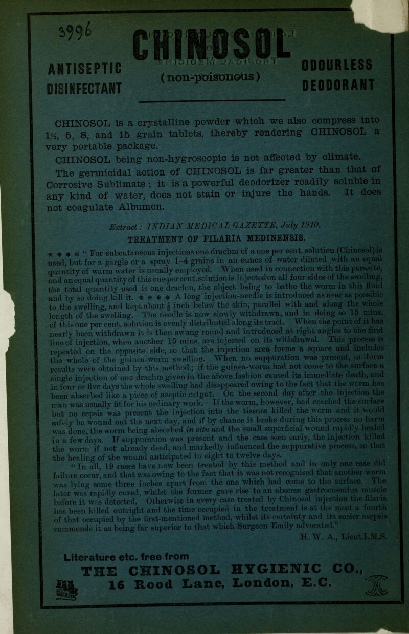2>996 ANTISEPTIC DISINFECTANT (non-poisonoUs) ODOURLESS DEODORANT CHINOSOL is a crystalline powder which we also compress into l'A, 5, 8, and 15 grain tablets, thereby rendering CHINOSOL a very portable package. CHINOSOL being non-hygroseopic is not affected by climate. The germicidal action of CHINOSOL is far greater than that of Corrosive Sublimate ; it is a powerful deodorizer readily soluble in any kind of water, does not stain or injure the hands. It does not coagulate Albumen. Extract: INDIAN MEDICAL GAZETTE, July 1910. TREATMENT OF FILARIA MEDINENSIS. $}$ 11 For subcutaneous injections one drachm of a one per cent, solution (Ghinosol) is used, but for a gargle or a spray 1-4 grains in an ounce of water diluted with an equal quantity of warm water is usually employed. When used in connection with this parasite, and an equal quantity of this one per cent, solution is injected on all four sides of the swelling, the total quantity used is one drachm, the object being to bathe the worm in this fluid and by so doing kill it. * * * * A long injection-needle is introduced as near as possible to the swelling, and kept about | inch below the skin, parallel with and along the whole length of the swelling. The needle is now slowly withdrawn, and in doing so 15 mins, of this one per cent, solution is evenly distributed along its tract. When the point of it has nearly been withdrawn it is then swung round and introduced at right angles to the first line of injection, when another 15 mins, are injected on its withdrawal. This process is repeated on the opposite side, so that the injection area forms a square and includes the whole of the guinea-worm swelling. When no suppuration was present, uniform results were obtained by this method ; if the guinea-worm had not come to the surface a single injection of one drachm given in the above fashion caused its immediate death, and in four or five days the whole swelling had disappeared owing to the fact that the w orm has been absorbed like a piece of aseptic catgut. On the second day after the injection the man was usually fit for his ordinary woik. If the worm, however, had readied the surface but no sepsis was present the injection into the tissues killed the worm and it would safely be wound out the next day, and if by chance it broke during this process no harm was done, the worm being absorbed in situ and the small superficial wound rapidly healed in a few days. If suppuration was present and the case seen early, the injection killed the worm if not already dead, and markedly influenced the suppurative process, so that the healing of the wound anticipated in eight to twelve days. “In all, 19 cases have now been treated by this method and in only one case did failure occur, and that was owing to the fact that it was not recognised that another worm was lying some three inches apart from the one which had come to the surface. The luter was rapidly cured, whilst the former gave rise to an abscess gastrocnemius muscle before it was detected.' Otherwise in every case treated by Chinosol injection the Alarm lias been killed outright and the time occupied in the treatment is at the most a fourth of that occupied by the first-mentioned method, whilst its certainty and its easier asepsis commends it as being far superior to that which Surgeon Emily advocated.” H. W. A., Lieut.I.M.S. Literature etc. free from the: chinosol hygxe:nic co., 16 Rood Lane, London, E.C.