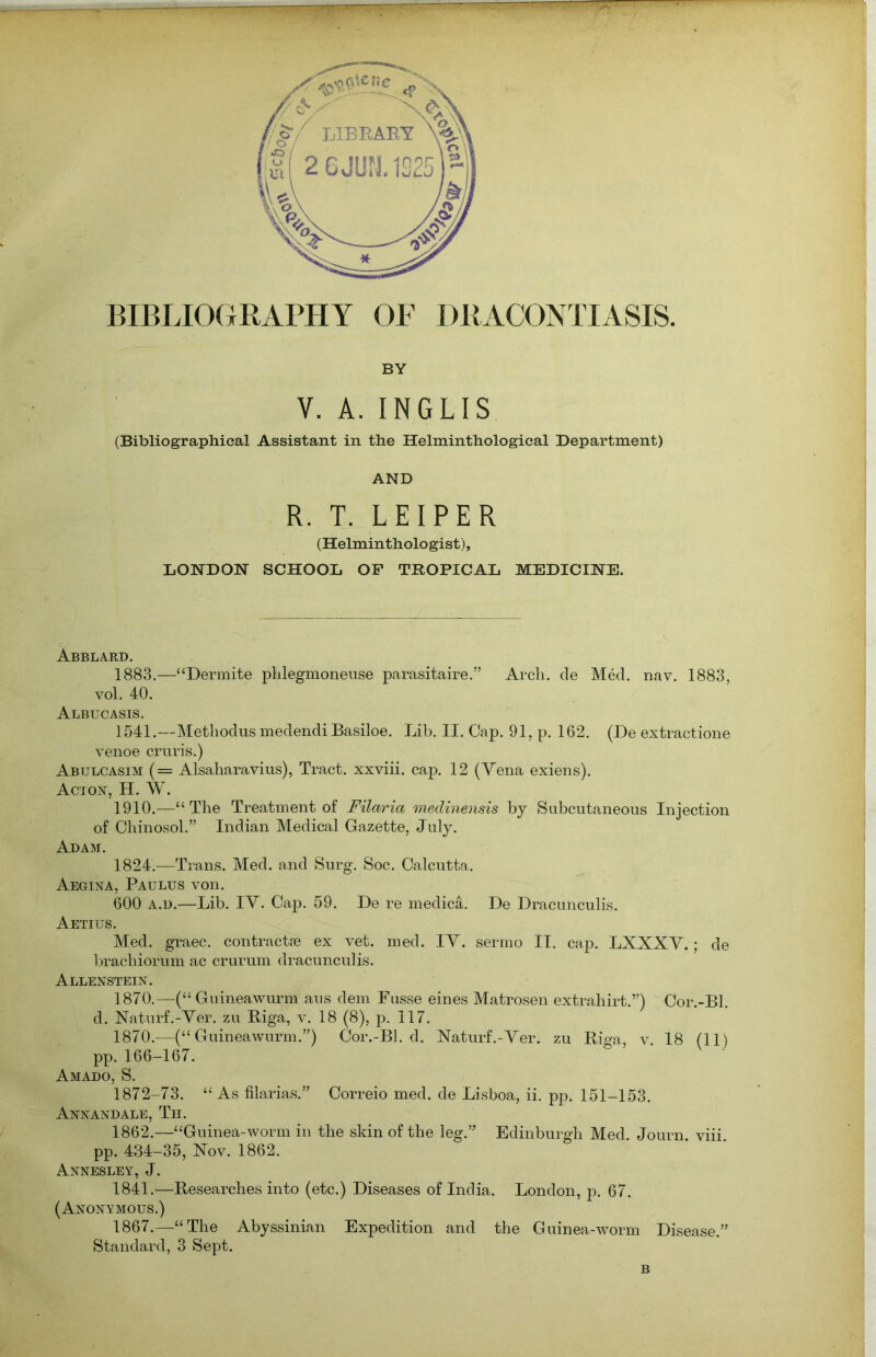 BIBLIOGRAPHY OF DRACONTIASIS. BY V. A. INGLIS (Bibliographical Assistant in the Helminthological Department) AND R. T. LEIPER (Helminthologist), LONDON SCHOOL OF TROPICAL MEDICINE. Abblard. 1883.—“Dermite phlegmoneuse parasitaire.” Arch, de Med. nav. 1883, vol. 40. Albucasis. 1541.—Methodus medendi Basiloe. Lib. II. Cap. 91, p. 162. (De extractione venoe cruris.) Abulcasim (= Alsaharavius), Tract, xxviii. cap. 12 (Vena exiens). Acton, H. W. 1910.—“The Treatment of Filaria medinensis by Subcutaneous Injection of Chinosol.” Indian Medical Gazette, July. Adam. 1824.—Trans. Med. and Surg. Soc. Calcutta. Aegina, Paulus von. 600 a.d.—Lib. IV. Cap. 59. De re medica. De Dracunculis. Aetius. Med. graec. contractse ex vet. med. IV. sermo II. cap. LXXXV.; de brachiorum ac crurum dracunculis. Allenstein. 1870.—(“ Guineawurm aus dem Fusse eines Matrosen extrahirt.”) Cor.-Bl. d. Naturf.-Ver. zu Riga, v. 18 (8), p. 117. 1870.—(“Guineawurm.”) Cor.-Bl. d. Naturf.-Ver. zu Riga, v 18 (11) pp. 166-167. Amado, S. 1872-73. “As filarias.” Correio med. de Lisboa, ii. pp. 151-153. Annandale, Th. 1862.—“Guinea-worm in the skin of the leg.” Edinburgh Med. Journ. viii. pp. 434-35, Nov. 1862. Annesley, J. 1841.—Researches into (etc.) Diseases of India. London, p. 67. (Anonymous.) 1867.—“The Abyssinian Expedition and the Guinea-worm Disease.” Standard, 3 Sept. B