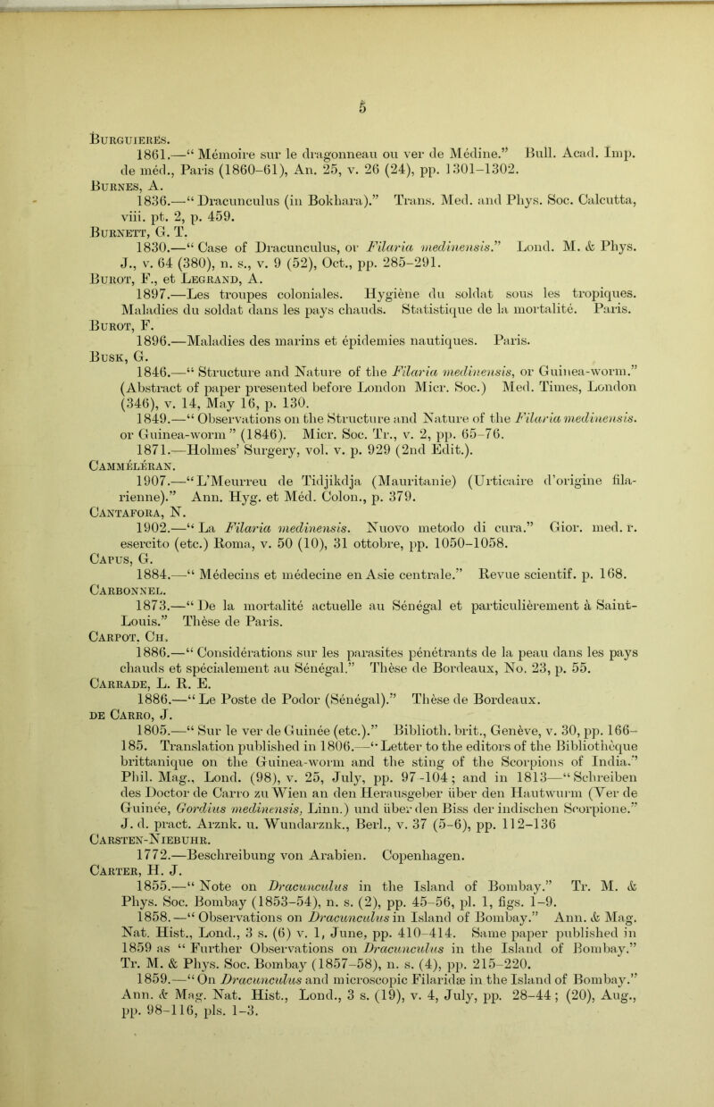 Burguieres. 1861.—“ Memoire sur le dragonneau ou ver de Medine.” Bull. Acad. Imp. de med., Paris (1860-61), An. 25, v. 26 (24), pp. 1301-1302. Burnes, A. 1836.—“Dracunculus (in Bokhara).” Trans. Med. and Phys. Soc. Calcutta, viii. pt. 2, p. 459. Burnett, G. T. 1830.—“ Case of Dracunculus, or Filaria medinensis.” Lond. M. & Phys. J., v. 64 (380), n. s., v. 9 (52), Oct., pp. 285-291. Burot, F., et Legrand, A. 1897.—Les troupes coloniales. Hygiene du soldat sous les tropiques. Maladies du soldat dans les pays chauds. Statistique de la mortalite. Paris. Burot, F. 1896.—Maladies des marins et epidemies nautiques. Paris. Busk, G. 1846.—“ Structure and Nature of the Filaria medinensis, or Guinea-worm.” (Abstract of paper presented before London Micr. Soc.) Med. Times, London (346), v. 14, May 16, p. 130. 1849.—“ Observations on the Structure and Nature of the Filaria medinensis. or Guinea-worm” (1846). Micr. Soc. Tr., v. 2, pp. 65-76. 1871.—Holmes’ Surgery, vol. v. p. 929 (2nd Edit.). Cammeleran. 1907.—“L’Meurreu de Tidjikdja (Mauritanie) (Urticaire d’origine fila- rienne).” Ann. Hyg. et Med. Colon., p. 379. Cantafora, N. 1902.—“La Filaria medinensis. Nuovo metodo di cura.” Gior. med. r. esercito (etc.) Roma, v. 50 (10), 31 ottobre, pp. 1050-1058. Capus, G. 1884.—“ Medecins et medecine en Asie centrale.” Revue scientif. p. 168. Carbonnel. 1873.—“He la mortalite actuelle au Senegal et particulierement a Saint- Louis.” These de Paris. Carpot, Ch, 1886.—“ Considerations sur les parasites penetrants de la peau dans les pays chauds et specialement au Senegal.” These de Bordeaux, No. 23, p. 55. Carrade, L. R. E. 1886.—“ Le Poste de Podor (Senegal).” These de Bordeaux. de Carro, J. 1805.—“ Sur le ver de Guinee (etc.).” Biblioth. brit., Geneve, v. 30, pp. 166- 185. Translation published in 1806.—“ Letter to the editors of the Bibliotheque brittanique on the Guinea-worm and the sting of the Scorpions of India.” Phil. Mag., Lond. (98), v. 25, July, pp. 97 -104; and in 1813—“ Schreiben des Doctor de Carro zu Wien an den Herausgeber iiber den Hautwurm (Ver de Guinee, Gordius medinensis, Linn.) und iiber den Biss der indischen Seorpione.” J. d. pract. Arznk. u. Wundarznk., Berl., v. 37 (5-6), pp. 112-136 Carsten-Niebuhr. 1772.—Beschreibung von Arabien. Copenhagen. Carter, H. J. 1855.—“ Note on Dracunculus in the Island of Bombay.” Tr. M. & Phys. Soc. Bombay (1853-54), n. s. (2), pp. 45-56, pi. 1, figs. 1-9. 1858. —“ Observations on Dracunculus in Island of Bombay.” Ann. & Mag. Nat. Hist., Lond., 3 s. (6) v. 1, June, pp. 410-414. Same paper published in 1859 as “ Further Observations on Dracunculus in the Island of Bombay.” Tr. M. & Phys. Soc. Bombay (1857-58), n. s. (4), pp. 215-220. 1859. —“ On Dracunculus and microscopic Filaridse in the Island of Bombay.” Ann. & Mag. Nat. Hist., Lond., 3 s. (19), v. 4, July, pp. 28-44; (20), Aug., pp. 98-116, pis. 1-3.