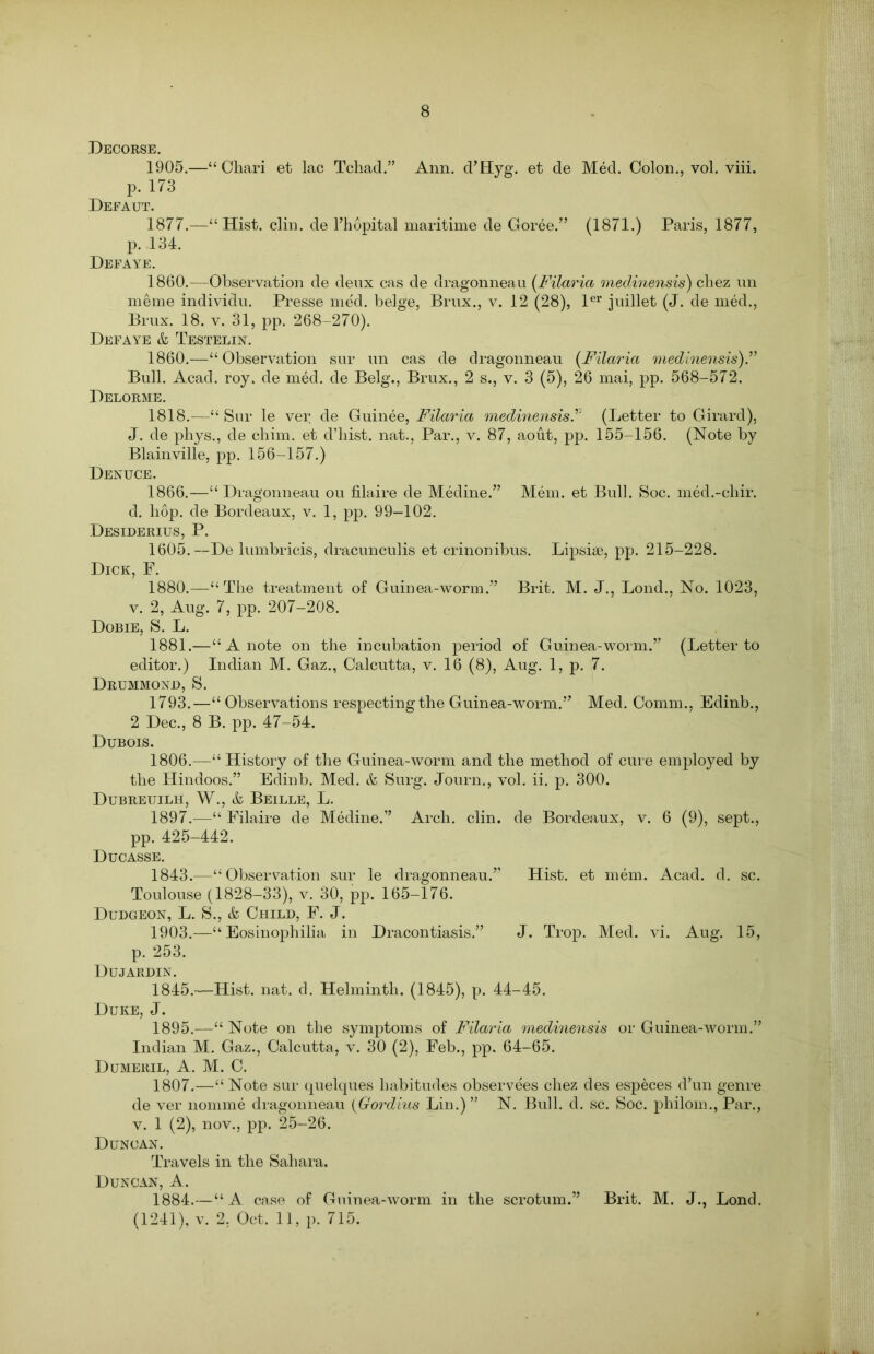 Decorse. 1905.—“Chari et lac Tchad.” Ann. d’Hyg. et de Med. Colon., vol. viii. p. 173 Defaut. 1877.—“Hist. clin. de l’hopital maritime de Goree.” (1871.) Paris, 1877, p. 134. Defaye. 1860.—Observation de deux cas de dragonneau (Filaria medinensis) chez un meme individu. Presse med. beige, Brux., v. 12 (28), ler juillet (J. de med., Brux. 18. v. 31, pp. 268-270). Defaye & Testelin. 1860.—“Observation sur un cas de dragonneau (Filaria medinensis).” Bull. Acad, roy, de med. de Belg., Brux., 2 s., v. 3 (5), 26 mai, pp. 568-572. Delorme. 1818.—“ Sur le ver de Guinee, Filaria medinensis(Letter to Girard), J. de phys., de chim. et d’bist. nat., Par., v. 87, aout, pp. 155-156. (Note by Blainville, pp. 156-157.) Denuce. 1866.—“Dragonneau ou filaire de Medine.” Mem. et Bull. Soc. med.-chir. d. liop. de Bordeaux, v. 1, pp. 99-102. Desiderius, P. 1605.—De lumbricis, dracunculis et crinonibus. Lipsiae, pp. 215-228. Dick, F. 1880. —“The treatment of Guinea-worm.” Brit. M. J., Lond., No. 1023, v. 2, Aug. 7, pp. 207-208. Dobie, S. L. 1881. —“ A note on the incubation period of Guinea-worm.” (Letter to editor.) Indian M. Gaz., Calcutta, v. 16 (8), Aug. 1, p. 7. Drummond, S. 1793.—“ Observations respecting the Guinea-worm.” Med. Comm., Edinb., 2 Dec., 8 B. pp. 47-54. Dubois. 1806. —“ History of the Guinea-worm and the method of cure employed by the Hindoos.” Edinb. Med. & Surg. Journ., vol. ii. p. 300. Dubreuilh, W., & Beille, L. 1897.—“ Filaire de Medine.” Arch. clin. de Bordeaux, v. 6 (9), sept., pp. 425-442. Ducasse. 1843.—“Observation sur le dragonneau.” Hist, et mem. Acad. d. sc. Toulouse (1828-33), v. 30, pp. 165-176. Dudgeon, L. S., & Child, F. J. 1903.—“ Eosinophilia in Dracontiasis.” J. Trop. Med. vi. Aug. 15, p. 253. Dujardin. 1845.—Hist. nat. d. Helminth. (1845), p. 44-45. Duke, J. 1895.—“Note on the symptoms of Filaria medinensis or Guinea-worm.” Indian M. Gaz., Calcutta, v. 30 (2), Feb., pp. 64-65. Dumeril, A. M. C. 1807. —“ Note sur quelques habitudes observees chez des especes d’un genre de ver nomme dragonneau (Gordius Lin.)” N. Bull. d. sc. Soc. philom., Par., v. 1 (2), nov., pp. 25-26. Duncan. Travels in the Sahara. Duncan, A. 1884.—“ A case of Guinea-worm in the scrotum.” (1241), v. 2, Oct. 11, p. 715. Brit. M. J., Lond.